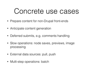 Concrete use cases
• Prepare content for non-Drupal front-ends
• Anticipate content generation
• Deferred submits, e.g. comments handling
• Slow operations: node saves, previews, image
processing
• External data sources: pull, push
• Multi-step operations: batch
 