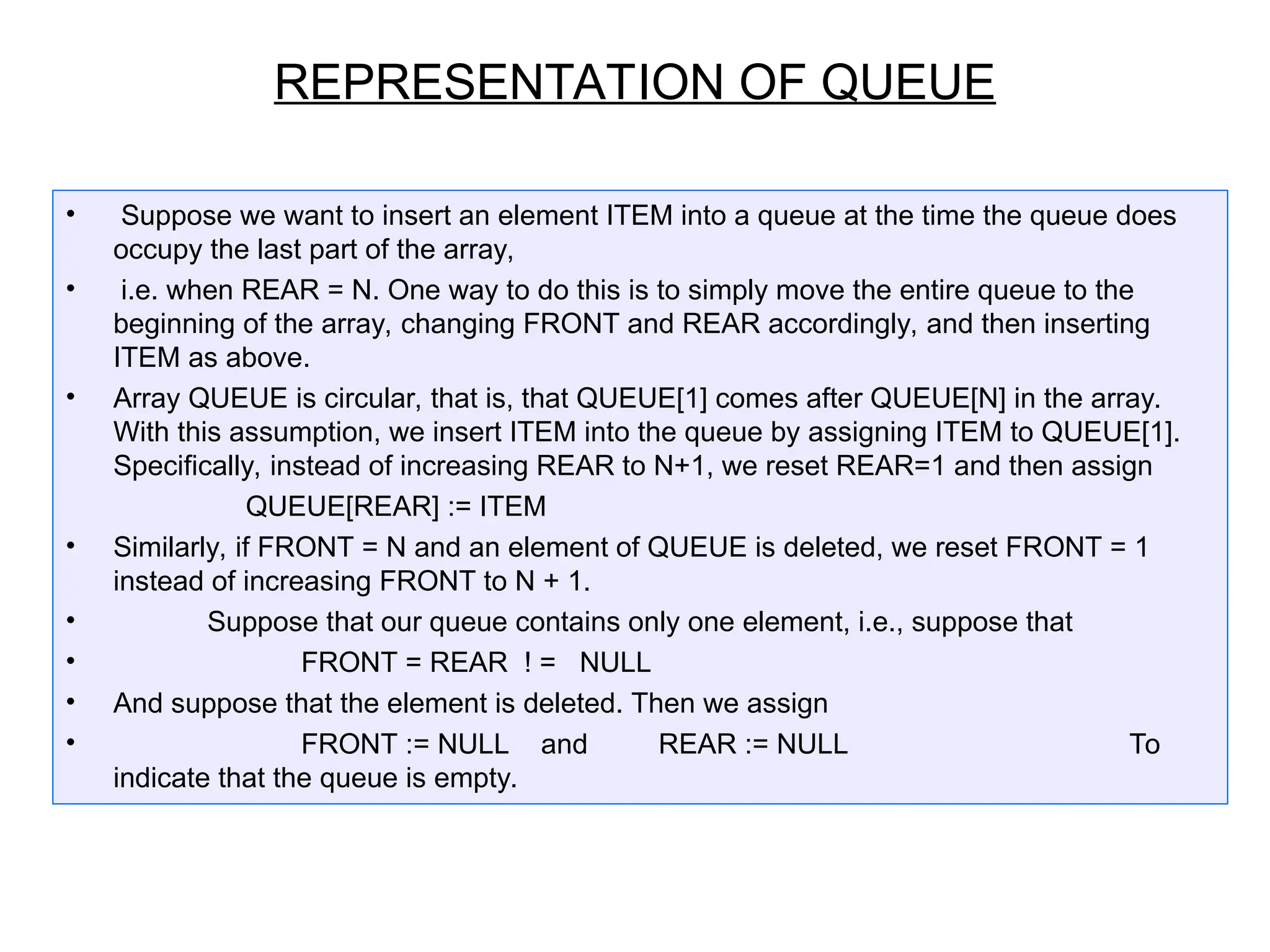 • Suppose we want to insert an element ITEM into a queue at the time the queue does
occupy the last part of the array,
• i.e. when REAR = N. One way to do this is to simply move the entire queue to the
beginning of the array, changing FRONT and REAR accordingly, and then inserting
ITEM as above.
• Array QUEUE is circular, that is, that QUEUE[1] comes after QUEUE[N] in the array.
With this assumption, we insert ITEM into the queue by assigning ITEM to QUEUE[1].
Specifically, instead of increasing REAR to N+1, we reset REAR=1 and then assign
QUEUE[REAR] := ITEM
• Similarly, if FRONT = N and an element of QUEUE is deleted, we reset FRONT = 1
instead of increasing FRONT to N + 1.
• Suppose that our queue contains only one element, i.e., suppose that
• FRONT = REAR ! = NULL
• And suppose that the element is deleted. Then we assign
• FRONT := NULL and REAR := NULL To
indicate that the queue is empty.
REPRESENTATION OF QUEUE
 