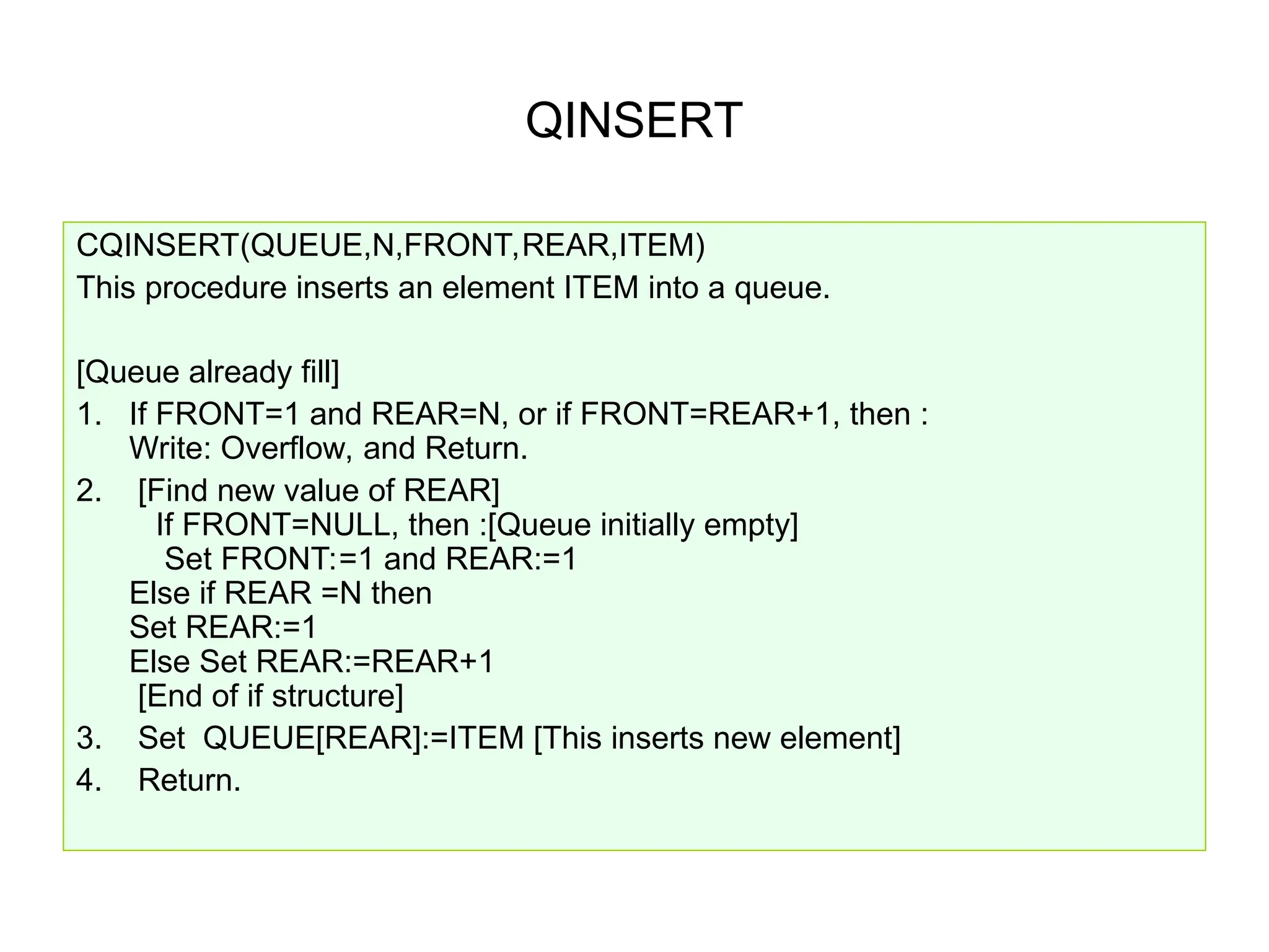 QINSERT
CQINSERT(QUEUE,N,FRONT,REAR,ITEM)
This procedure inserts an element ITEM into a queue.
[Queue already fill]
1. If FRONT=1 and REAR=N, or if FRONT=REAR+1, then :
Write: Overflow, and Return.
2. [Find new value of REAR]
If FRONT=NULL, then :[Queue initially empty]
Set FRONT:=1 and REAR:=1
Else if REAR =N then
Set REAR:=1
Else Set REAR:=REAR+1
[End of if structure]
3. Set QUEUE[REAR]:=ITEM [This inserts new element]
4. Return.
 