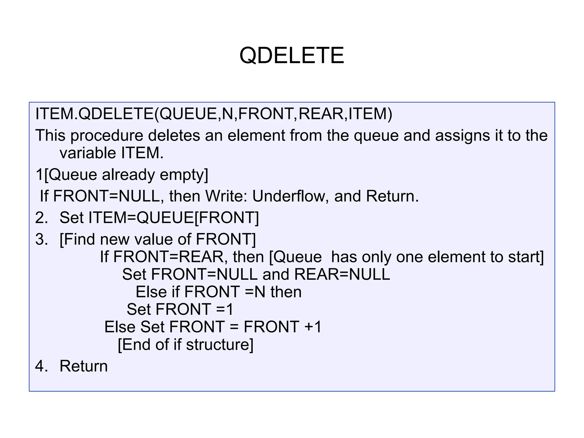 QDELETE
ITEM.QDELETE(QUEUE,N,FRONT,REAR,ITEM)
This procedure deletes an element from the queue and assigns it to the
variable ITEM.
1[Queue already empty]
If FRONT=NULL, then Write: Underflow, and Return.
2. Set ITEM=QUEUE[FRONT]
3. [Find new value of FRONT]
If FRONT=REAR, then [Queue has only one element to start]
Set FRONT=NULL and REAR=NULL
Else if FRONT =N then
Set FRONT =1
Else Set FRONT = FRONT +1
[End of if structure]
4. Return
 
