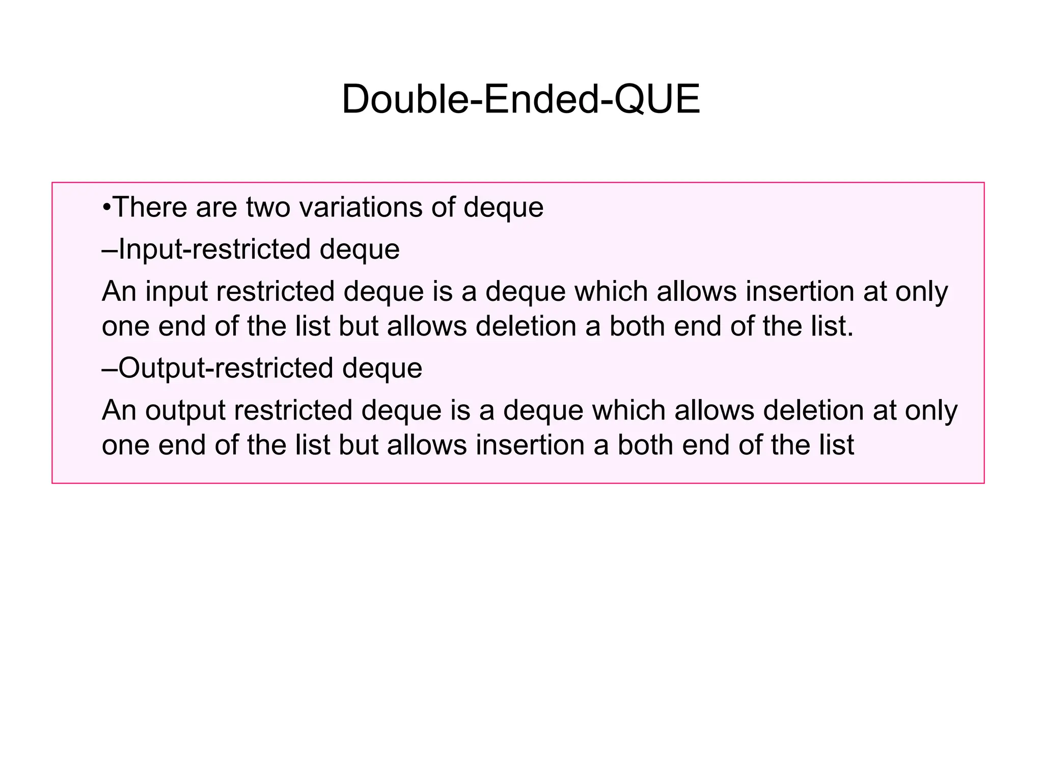 Double-Ended-QUE
•There are two variations of deque
–Input-restricted deque
An input restricted deque is a deque which allows insertion at only
one end of the list but allows deletion a both end of the list.
–Output-restricted deque
An output restricted deque is a deque which allows deletion at only
one end of the list but allows insertion a both end of the list
 