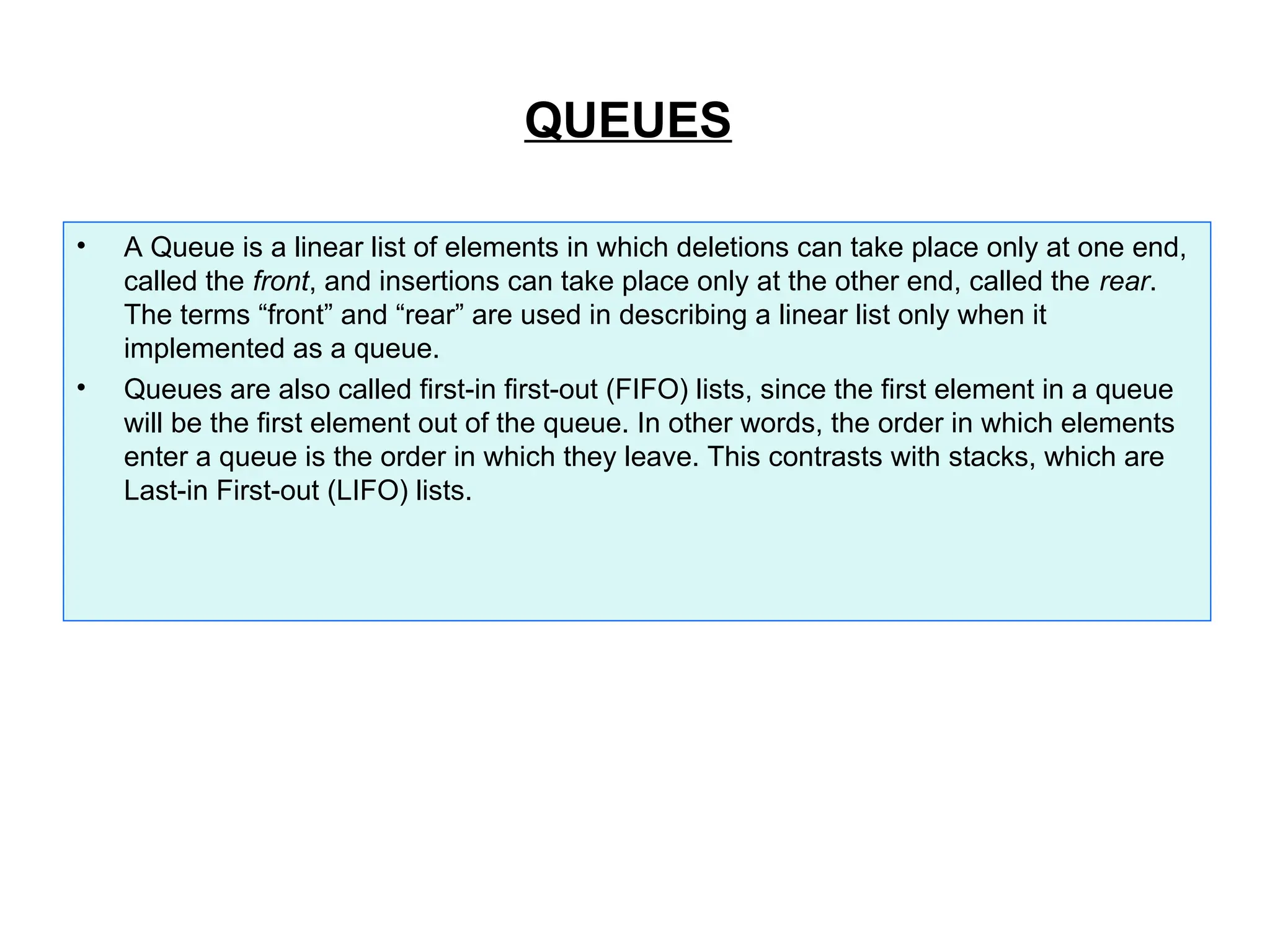 QUEUES
• A Queue is a linear list of elements in which deletions can take place only at one end,
called the front, and insertions can take place only at the other end, called the rear.
The terms “front” and “rear” are used in describing a linear list only when it
implemented as a queue.
• Queues are also called first-in first-out (FIFO) lists, since the first element in a queue
will be the first element out of the queue. In other words, the order in which elements
enter a queue is the order in which they leave. This contrasts with stacks, which are
Last-in First-out (LIFO) lists.
 
