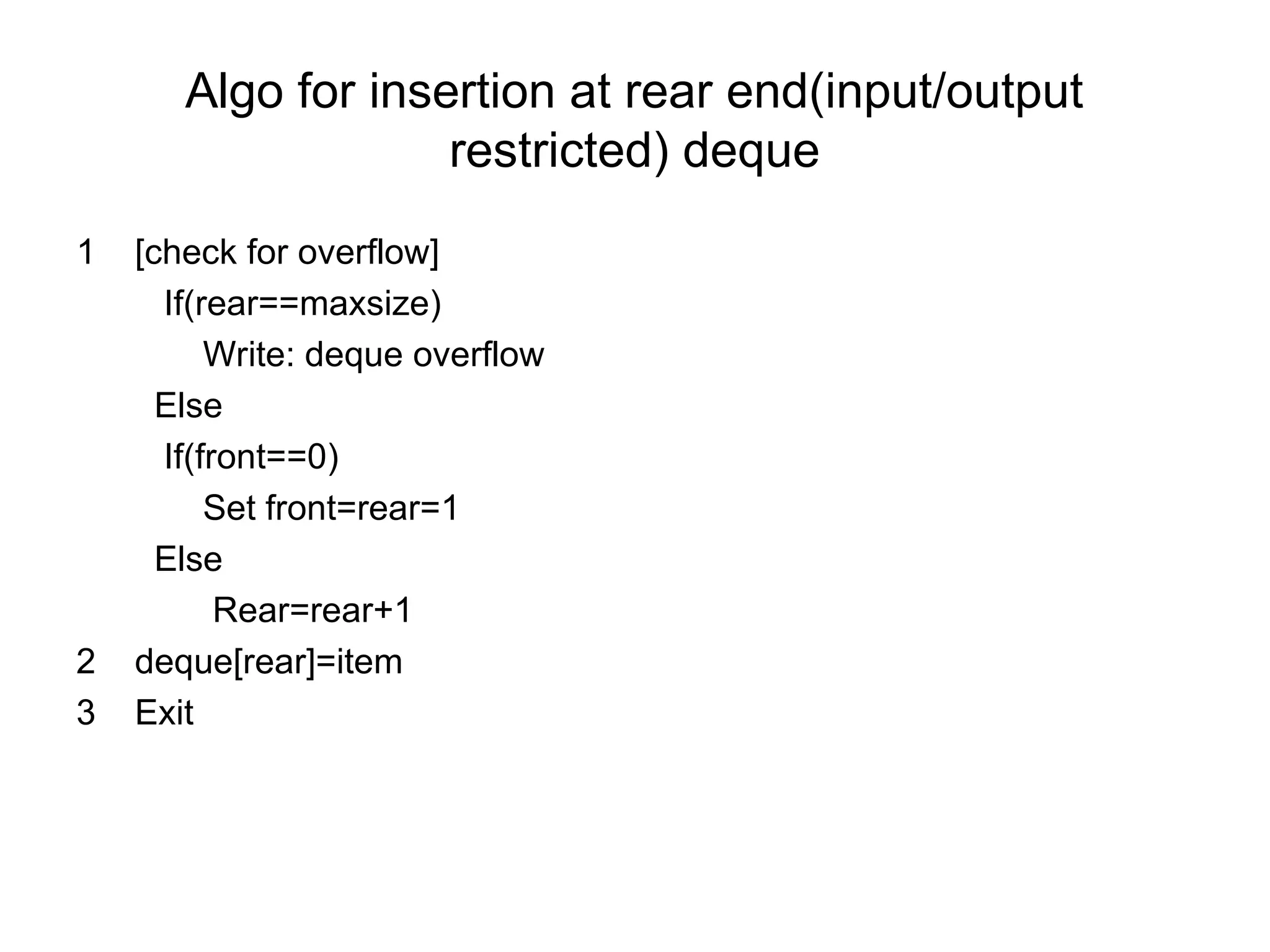 Algo for insertion at rear end(input/output
restricted) deque
1 [check for overflow]
If(rear==maxsize)
Write: deque overflow
Else
If(front==0)
Set front=rear=1
Else
Rear=rear+1
2 deque[rear]=item
3 Exit
 