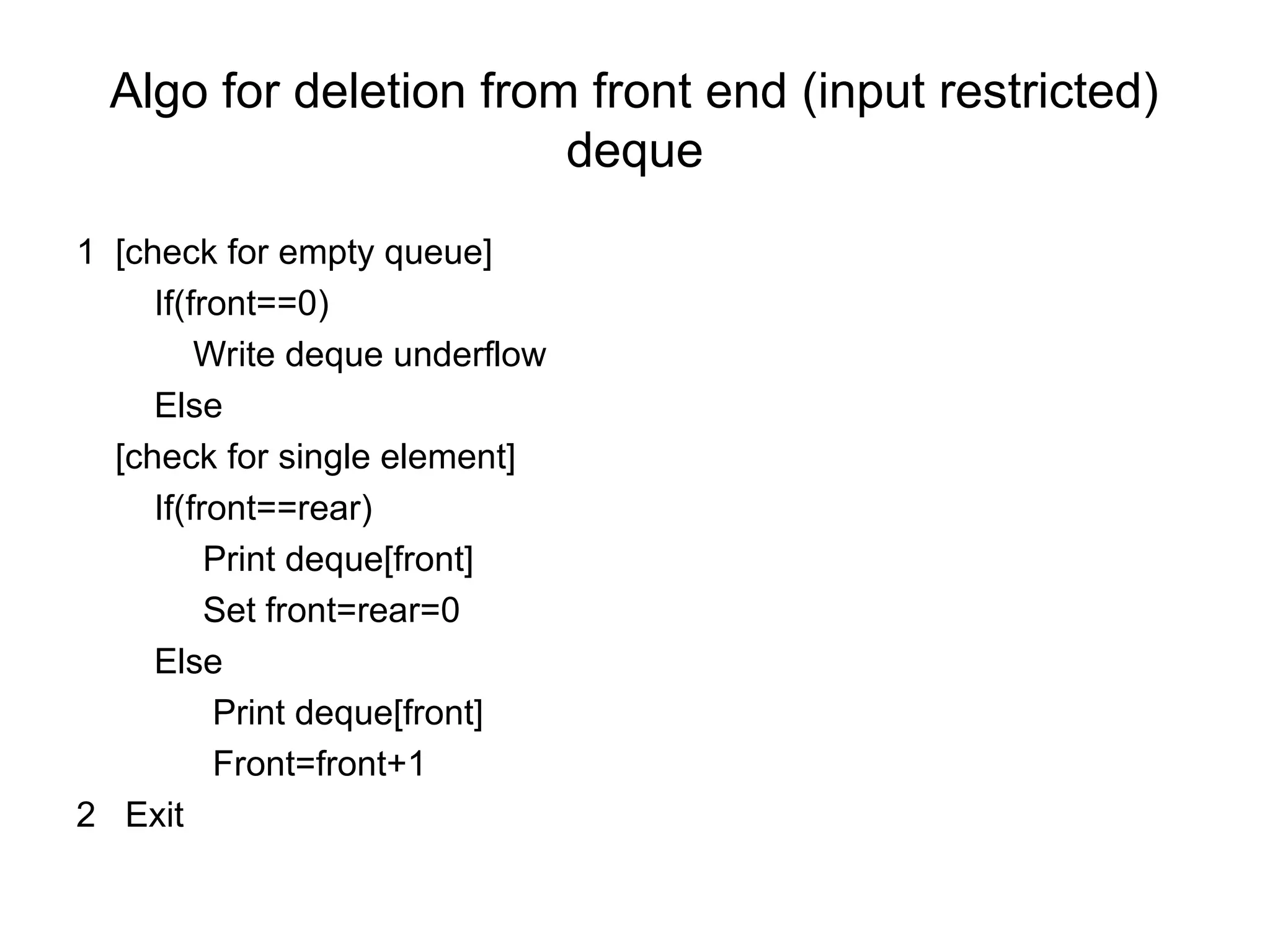 Algo for deletion from front end (input restricted)
deque
1 [check for empty queue]
If(front==0)
Write deque underflow
Else
[check for single element]
If(front==rear)
Print deque[front]
Set front=rear=0
Else
Print deque[front]
Front=front+1
2 Exit
 