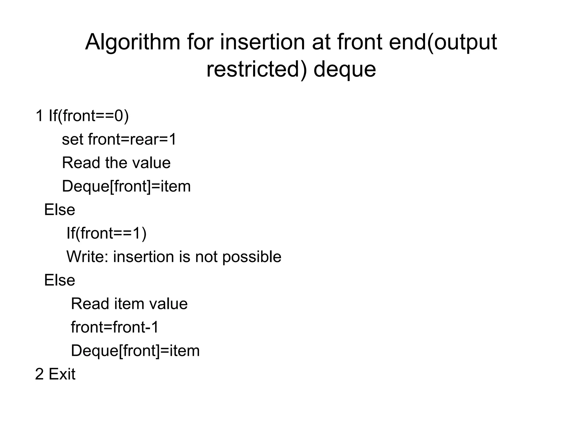 Algorithm for insertion at front end(output
restricted) deque
1 If(front==0)
set front=rear=1
Read the value
Deque[front]=item
Else
If(front==1)
Write: insertion is not possible
Else
Read item value
front=front-1
Deque[front]=item
2 Exit
 