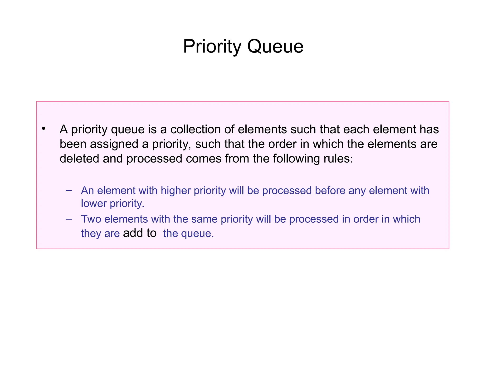 Priority Queue
• A priority queue is a collection of elements such that each element has
been assigned a priority, such that the order in which the elements are
deleted and processed comes from the following rules:
– An element with higher priority will be processed before any element with
lower priority.
– Two elements with the same priority will be processed in order in which
they are add to the queue.
 
