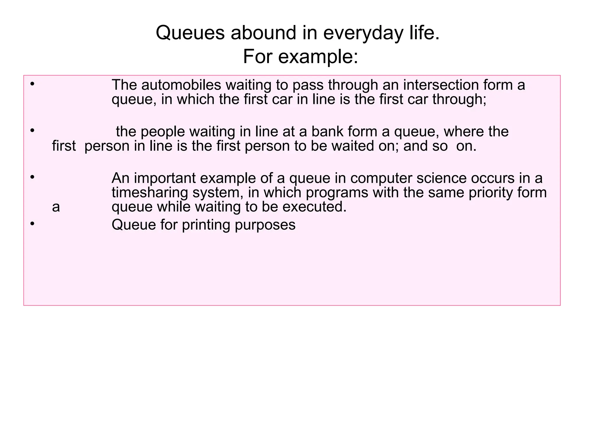 Queues abound in everyday life.
For example:
• The automobiles waiting to pass through an intersection form a
queue, in which the first car in line is the first car through;
• the people waiting in line at a bank form a queue, where the
first person in line is the first person to be waited on; and so on.
• An important example of a queue in computer science occurs in a
timesharing system, in which programs with the same priority form
a queue while waiting to be executed.
• Queue for printing purposes
 