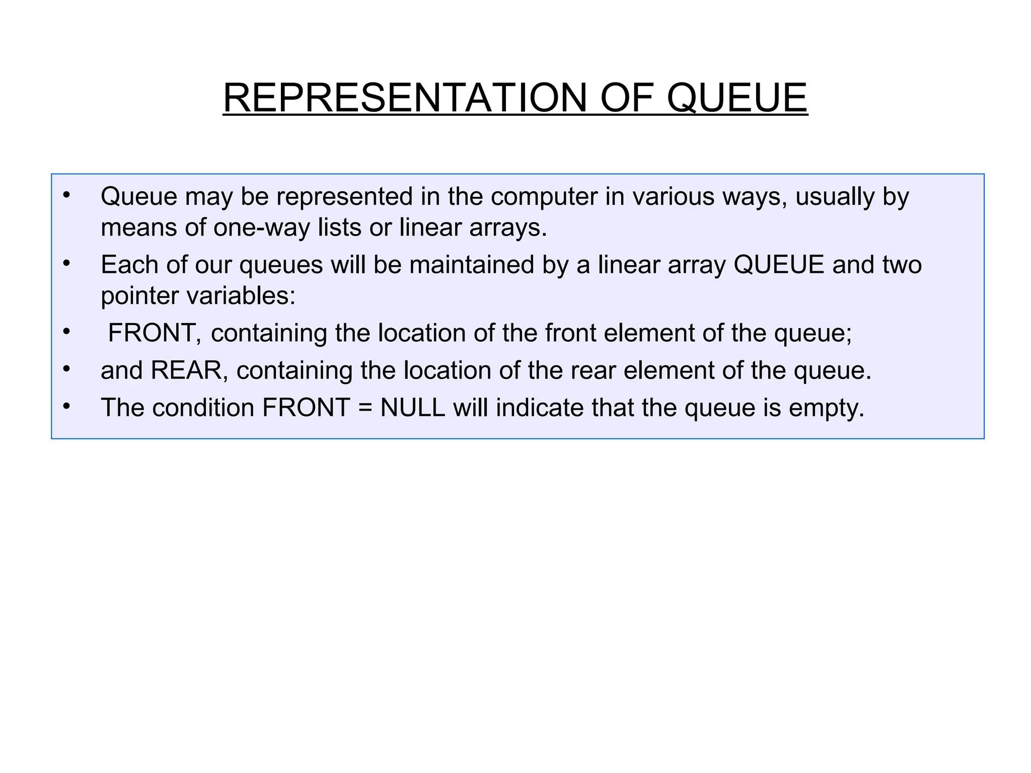 REPRESENTATION OF QUEUE
• Queue may be represented in the computer in various ways, usually by
means of one-way lists or linear arrays.
• Each of our queues will be maintained by a linear array QUEUE and two
pointer variables:
• FRONT, containing the location of the front element of the queue;
• and REAR, containing the location of the rear element of the queue.
• The condition FRONT = NULL will indicate that the queue is empty.
 