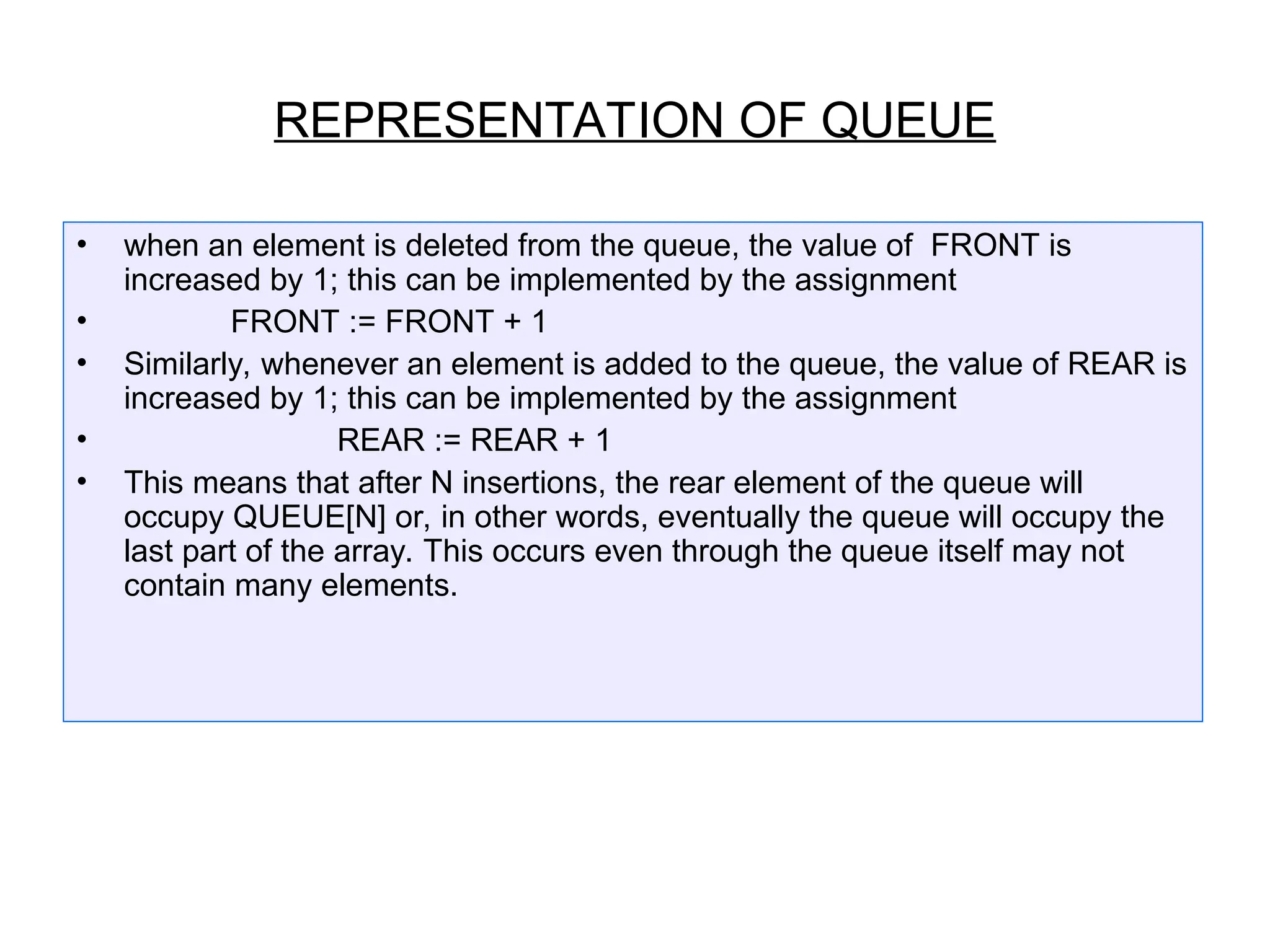 • when an element is deleted from the queue, the value of FRONT is
increased by 1; this can be implemented by the assignment
• FRONT := FRONT + 1
• Similarly, whenever an element is added to the queue, the value of REAR is
increased by 1; this can be implemented by the assignment
• REAR := REAR + 1
• This means that after N insertions, the rear element of the queue will
occupy QUEUE[N] or, in other words, eventually the queue will occupy the
last part of the array. This occurs even through the queue itself may not
contain many elements.
REPRESENTATION OF QUEUE
 