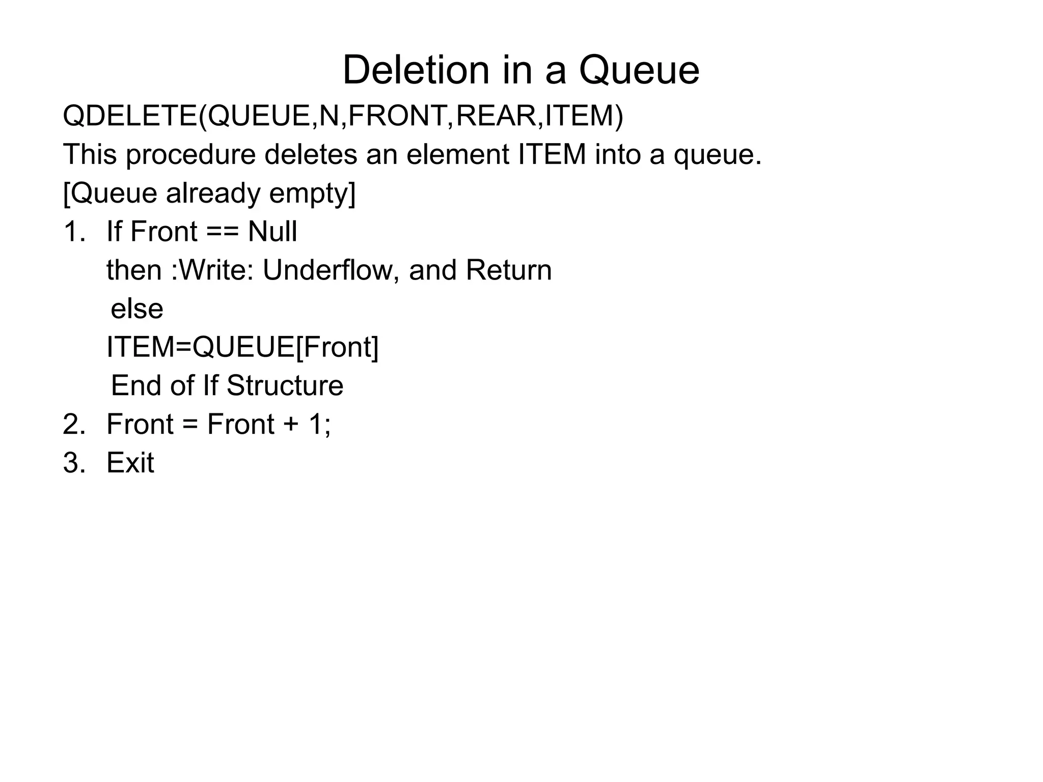Deletion in a Queue
QDELETE(QUEUE,N,FRONT,REAR,ITEM)
This procedure deletes an element ITEM into a queue.
[Queue already empty]
1. If Front == Null
then :Write: Underflow, and Return
else
ITEM=QUEUE[Front]
End of If Structure
2. Front = Front + 1;
3. Exit
 