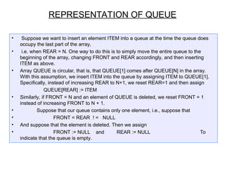 • Suppose we want to insert an element ITEM into a queue at the time the queue does
occupy the last part of the array,
• i.e. when REAR = N. One way to do this is to simply move the entire queue to the
beginning of the array, changing FRONT and REAR accordingly, and then inserting
ITEM as above.
• Array QUEUE is circular, that is, that QUEUE[1] comes after QUEUE[N] in the array.
With this assumption, we insert ITEM into the queue by assigning ITEM to QUEUE[1].
Specifically, instead of increasing REAR to N+1, we reset REAR=1 and then assign
QUEUE[REAR] := ITEM
• Similarly, if FRONT = N and an element of QUEUE is deleted, we reset FRONT = 1
instead of increasing FRONT to N + 1.
• Suppose that our queue contains only one element, i.e., suppose that
• FRONT = REAR ! = NULL
• And suppose that the element is deleted. Then we assign
• FRONT := NULL and REAR := NULL To
indicate that the queue is empty.
REPRESENTATION OF QUEUE
 