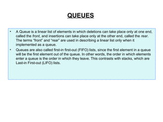QUEUES
• A Queue is a linear list of elements in which deletions can take place only at one end,
called the front, and insertions can take place only at the other end, called the rear.
The terms “front” and “rear” are used in describing a linear list only when it
implemented as a queue.
• Queues are also called first-in first-out (FIFO) lists, since the first element in a queue
will be the first element out of the queue. In other words, the order in which elements
enter a queue is the order in which they leave. This contrasts with stacks, which are
Last-in First-out (LIFO) lists.
 