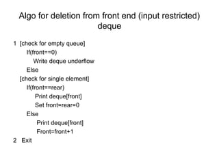Algo for deletion from front end (input restricted)
deque
1 [check for empty queue]
If(front==0)
Write deque underflow
Else
[check for single element]
If(front==rear)
Print deque[front]
Set front=rear=0
Else
Print deque[front]
Front=front+1
2 Exit
 