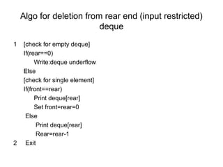Algo for deletion from rear end (input restricted)
deque
1 [check for empty deque]
If(rear==0)
Write:deque underflow
Else
[check for single element]
If(front==rear)
Print deque[rear]
Set front=rear=0
Else
Print deque[rear]
Rear=rear-1
2 Exit
 