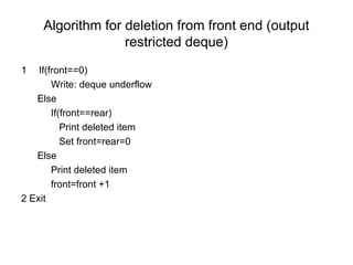 Algorithm for deletion from front end (output
restricted deque)
1 If(front==0)
Write: deque underflow
Else
If(front==rear)
Print deleted item
Set front=rear=0
Else
Print deleted item
front=front +1
2 Exit
 