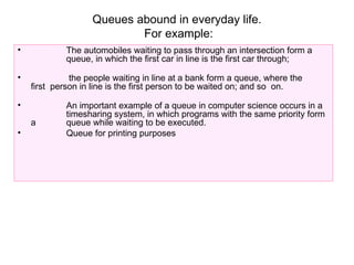 Queues abound in everyday life.
For example:
• The automobiles waiting to pass through an intersection form a
queue, in which the first car in line is the first car through;
• the people waiting in line at a bank form a queue, where the
first person in line is the first person to be waited on; and so on.
• An important example of a queue in computer science occurs in a
timesharing system, in which programs with the same priority form
a queue while waiting to be executed.
• Queue for printing purposes
 