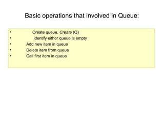 Basic operations that involved in Queue:
• Create queue, Create (Q)
• Identify either queue is empty
• Add new item in queue
• Delete item from queue
• Call first item in queue
 