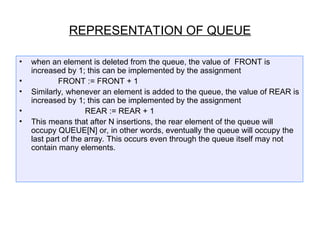 • when an element is deleted from the queue, the value of FRONT is
increased by 1; this can be implemented by the assignment
• FRONT := FRONT + 1
• Similarly, whenever an element is added to the queue, the value of REAR is
increased by 1; this can be implemented by the assignment
• REAR := REAR + 1
• This means that after N insertions, the rear element of the queue will
occupy QUEUE[N] or, in other words, eventually the queue will occupy the
last part of the array. This occurs even through the queue itself may not
contain many elements.
REPRESENTATION OF QUEUE
 
