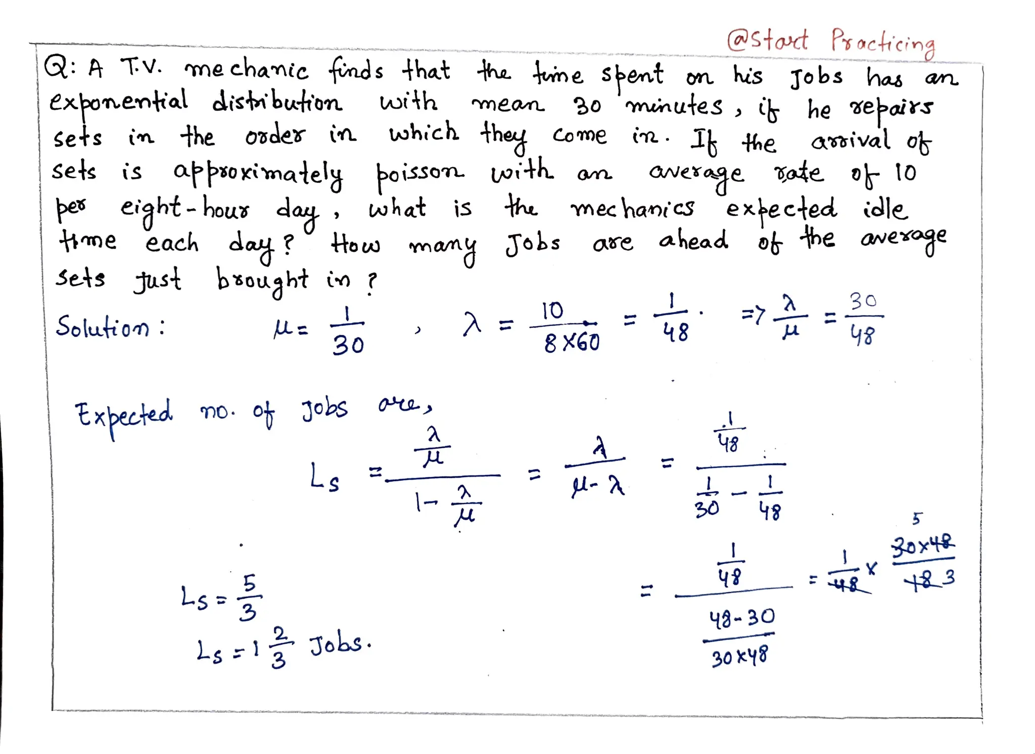 Stoct Psocicing
Q: A
exponental distibution with
:A TV. me chamic fnds that ha tume spent on his Tobs has an
Tv.
mean 30 muinutes, ih he epairs
Sets in the o7der in which hey Come in.
1 he
oisson with on
asoival o
aNexage gate o lo
mec haniS expected idle
day? Houw many Jobs ase ahead o he awexoge
sets is appsoximately
pea
me each
eight-hous da, what is the
da?
Just bouaht in ?
man
Sets
30
10
Solution : 48 48
30 8 X60
Expected no. ot Jobs
48
Ls -A L
48
30 5
L
3
Ls 48-30
s1Jobs. 30ky8
 