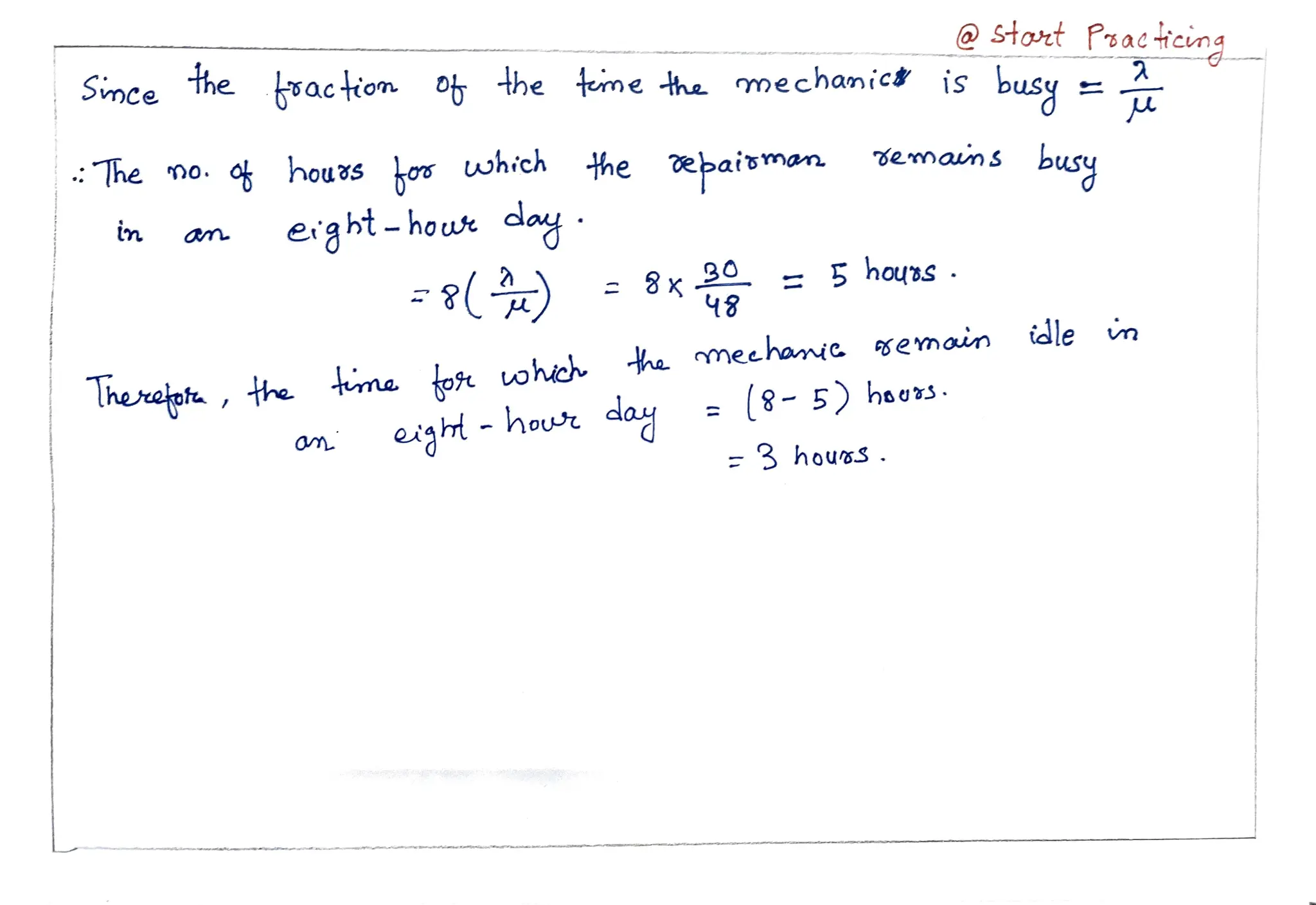 Stort Psacicun
the action o he teme the mechanicd is busy
the
Smce
emaums busy
he no.
ok hous o which the epaisman
erg bt- houwt day
in
8x =
5 houns
48
idle
tma toft ohich e mechamic
semain
me
m
PSemam
Therceph, the = 8 -5)hoors.
egh- hou day
= 3 hou»s.
 