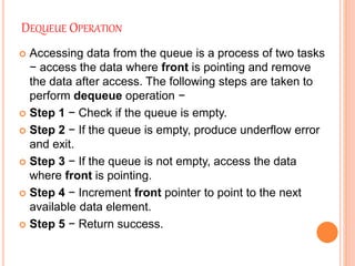 DEQUEUE OPERATION
 Accessing data from the queue is a process of two tasks
− access the data where front is pointing and remove
the data after access. The following steps are taken to
perform dequeue operation −
 Step 1 − Check if the queue is empty.
 Step 2 − If the queue is empty, produce underflow error
and exit.
 Step 3 − If the queue is not empty, access the data
where front is pointing.
 Step 4 − Increment front pointer to point to the next
available data element.
 Step 5 − Return success.
 
