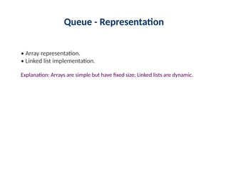Queue - Representation
• Array representation.
• Linked list implementation.
Explanation: Arrays are simple but have fixed size; Linked lists are dynamic.
 