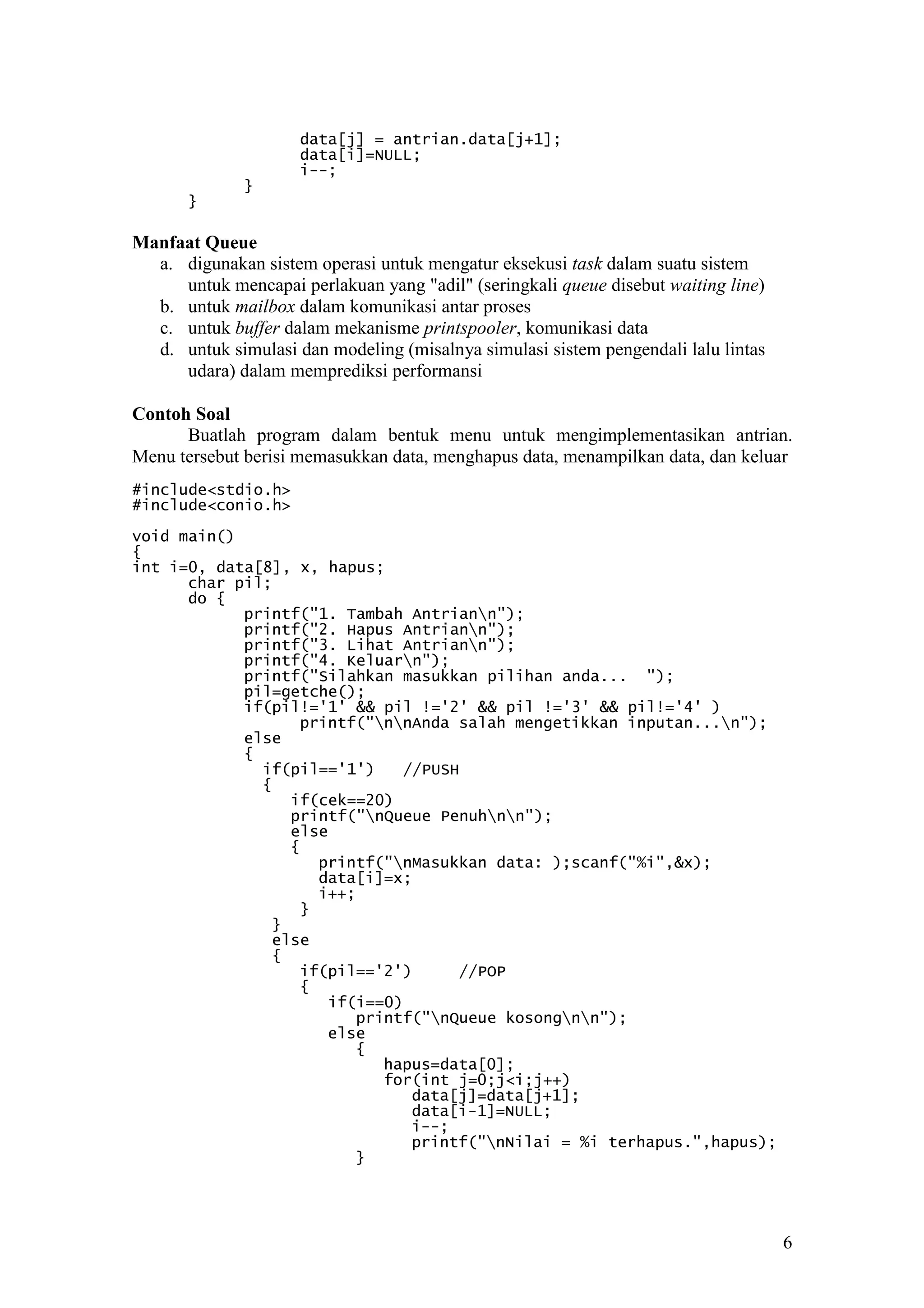 6
data[j] = antrian.data[j+1];
data[i]=NULL;
i--;
}
}
Manfaat Queue
a. digunakan sistem operasi untuk mengatur eksekusi task dalam suatu sistem
untuk mencapai perlakuan yang "adil" (seringkali queue disebut waiting line)
b. untuk mailbox dalam komunikasi antar proses
c. untuk buffer dalam mekanisme printspooler, komunikasi data
d. untuk simulasi dan modeling (misalnya simulasi sistem pengendali lalu lintas
udara) dalam memprediksi performansi
Contoh Soal
Buatlah program dalam bentuk menu untuk mengimplementasikan antrian.
Menu tersebut berisi memasukkan data, menghapus data, menampilkan data, dan keluar
#include<stdio.h>
#include<conio.h>
void main()
{
int i=0, data[8], x, hapus;
char pil;
do {
printf("1. Tambah Antriann");
printf("2. Hapus Antriann");
printf("3. Lihat Antriann");
printf("4. Keluarn");
printf("Silahkan masukkan pilihan anda... ");
pil=getche();
if(pil!='1' && pil !='2' && pil !='3' && pil!='4' )
printf("nnAnda salah mengetikkan inputan...n");
else
{
if(pil=='1') //PUSH
{
if(cek==20)
printf("nQueue Penuhnn");
else
{
printf("nMasukkan data: );scanf("%i",&x);
data[i]=x;
i++;
}
}
else
{
if(pil=='2') //POP
{
if(i==0)
printf("nQueue kosongnn");
else
{
hapus=data[0];
for(int j=0;j<i;j++)
data[j]=data[j+1];
data[i-1]=NULL;
i--;
printf("nNilai = %i terhapus.",hapus);
}
 