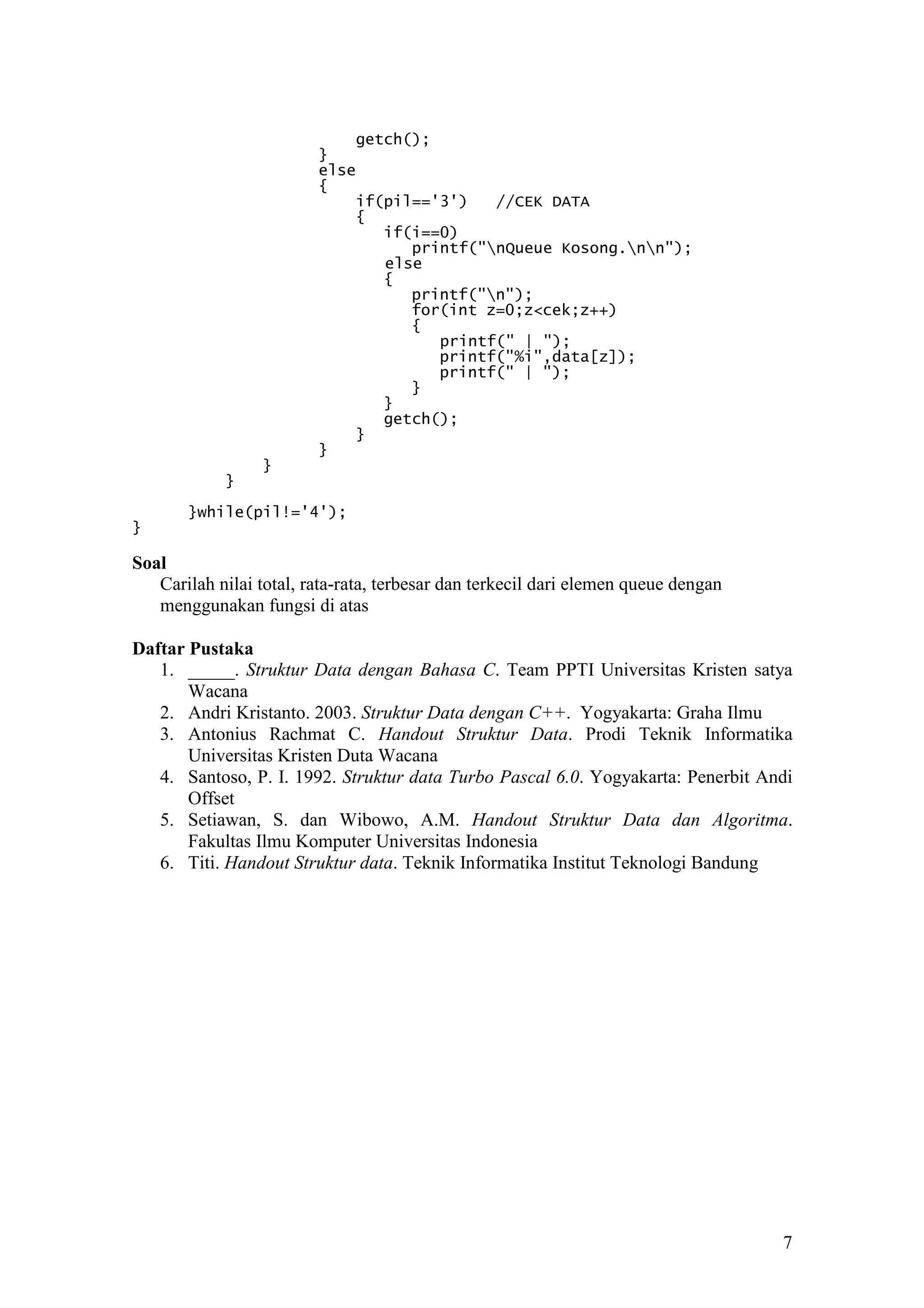 7
getch();
}
else
{
if(pil=='3') //CEK DATA
{
if(i==0)
printf("nQueue Kosong.nn");
else
{
printf("n");
for(int z=0;z<cek;z++)
{
printf(" | ");
printf("%i",data[z]);
printf(" | ");
}
}
getch();
}
}
}
}
}while(pil!='4');
}
Soal
Carilah nilai total, rata-rata, terbesar dan terkecil dari elemen queue dengan
menggunakan fungsi di atas
Daftar Pustaka
1. _____. Struktur Data dengan Bahasa C. Team PPTI Universitas Kristen satya
Wacana
2. Andri Kristanto. 2003. Struktur Data dengan C++. Yogyakarta: Graha Ilmu
3. Antonius Rachmat C. Handout Struktur Data. Prodi Teknik Informatika
Universitas Kristen Duta Wacana
4. Santoso, P. I. 1992. Struktur data Turbo Pascal 6.0. Yogyakarta: Penerbit Andi
Offset
5. Setiawan, S. dan Wibowo, A.M. Handout Struktur Data dan Algoritma.
Fakultas Ilmu Komputer Universitas Indonesia
6. Titi. Handout Struktur data. Teknik Informatika Institut Teknologi Bandung
 