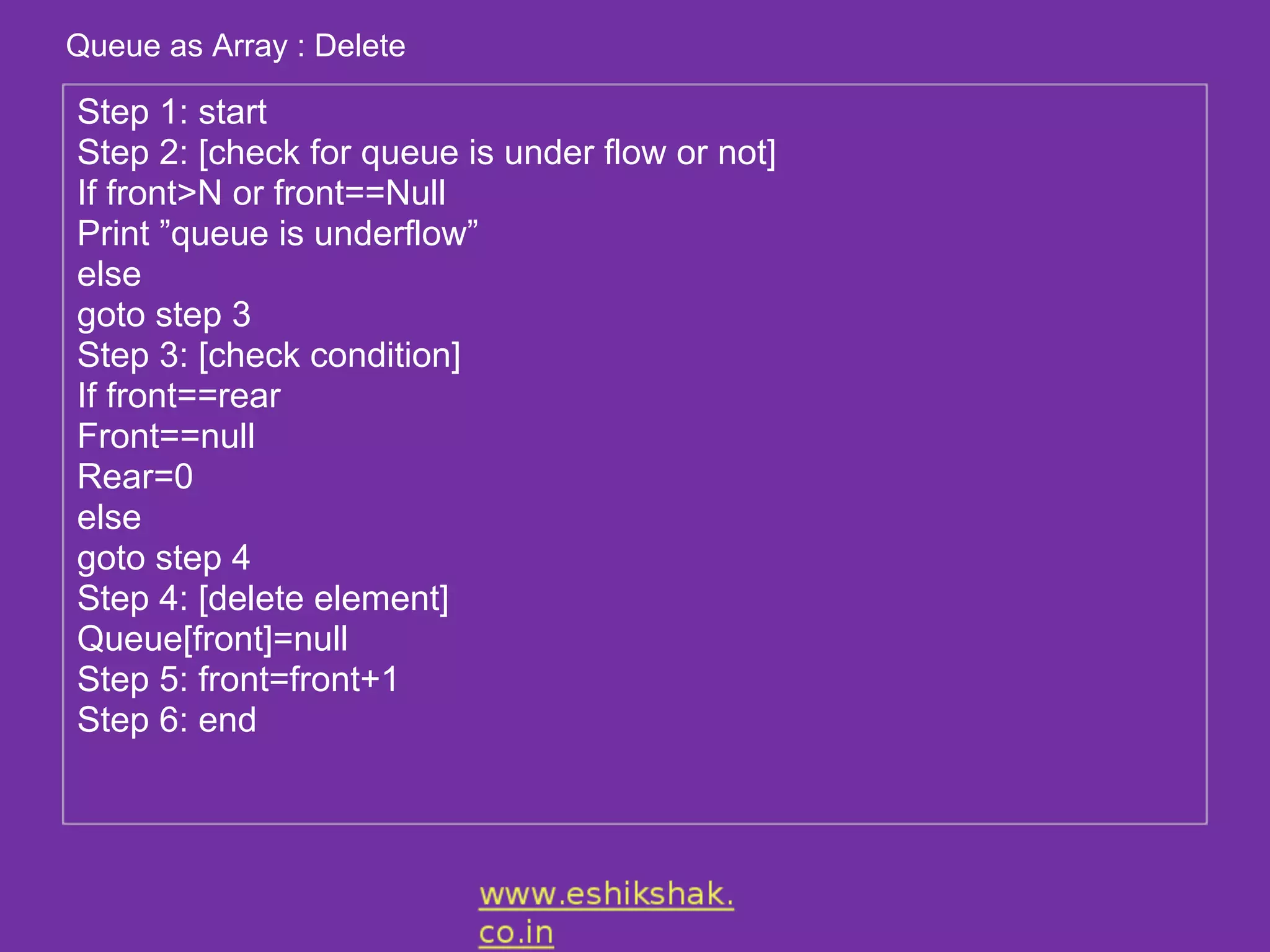 Queue as Array : Delete

Step 1: start
Step 2: [check for queue is under flow or not]
If front>N or front==Null
Print ”queue is underflow”
else
goto step 3
Step 3: [check condition]
If front==rear
Front==null
Rear=0
else
goto step 4
Step 4: [delete element]
Queue[front]=null
Step 5: front=front+1
Step 6: end
 