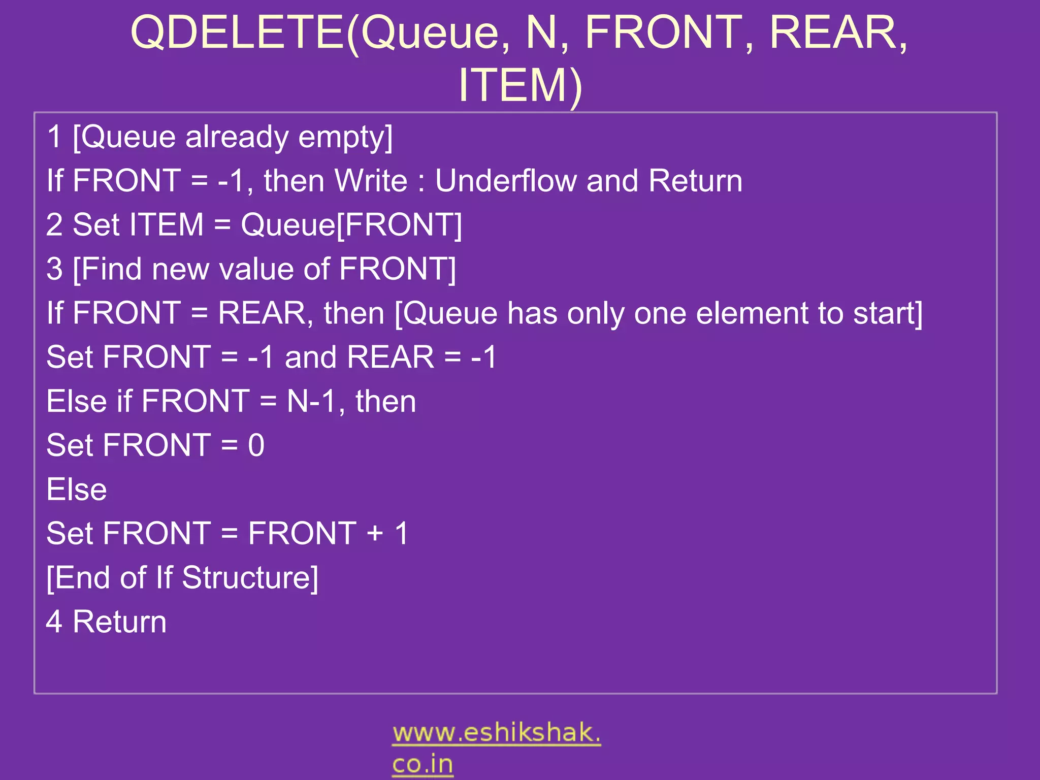 QDELETE(Queue, N, FRONT, REAR,
                ITEM)
1 [Queue already empty]
If FRONT = -1, then Write : Underflow and Return
2 Set ITEM = Queue[FRONT]
3 [Find new value of FRONT]
If FRONT = REAR, then [Queue has only one element to start]
Set FRONT = -1 and REAR = -1
Else if FRONT = N-1, then
Set FRONT = 0
Else
Set FRONT = FRONT + 1
[End of If Structure]
4 Return
 