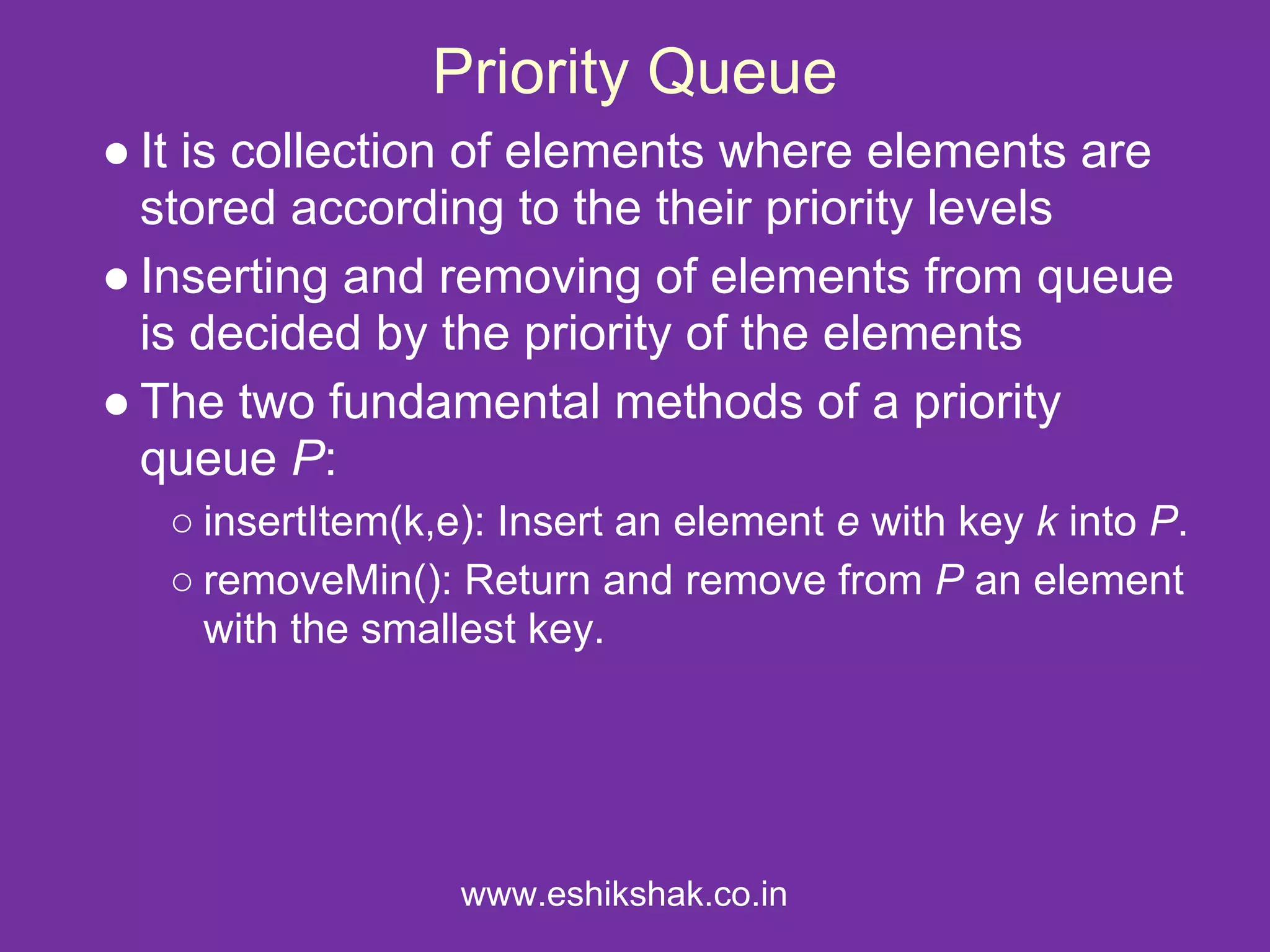Priority Queue
● It is collection of elements where elements are
  stored according to the their priority levels
● Inserting and removing of elements from queue
  is decided by the priority of the elements
● The two fundamental methods of a priority
  queue P:
   ○ insertItem(k,e): Insert an element e with key k into P.
   ○ removeMin(): Return and remove from P an element
     with the smallest key.




                   www.eshikshak.co.in
 