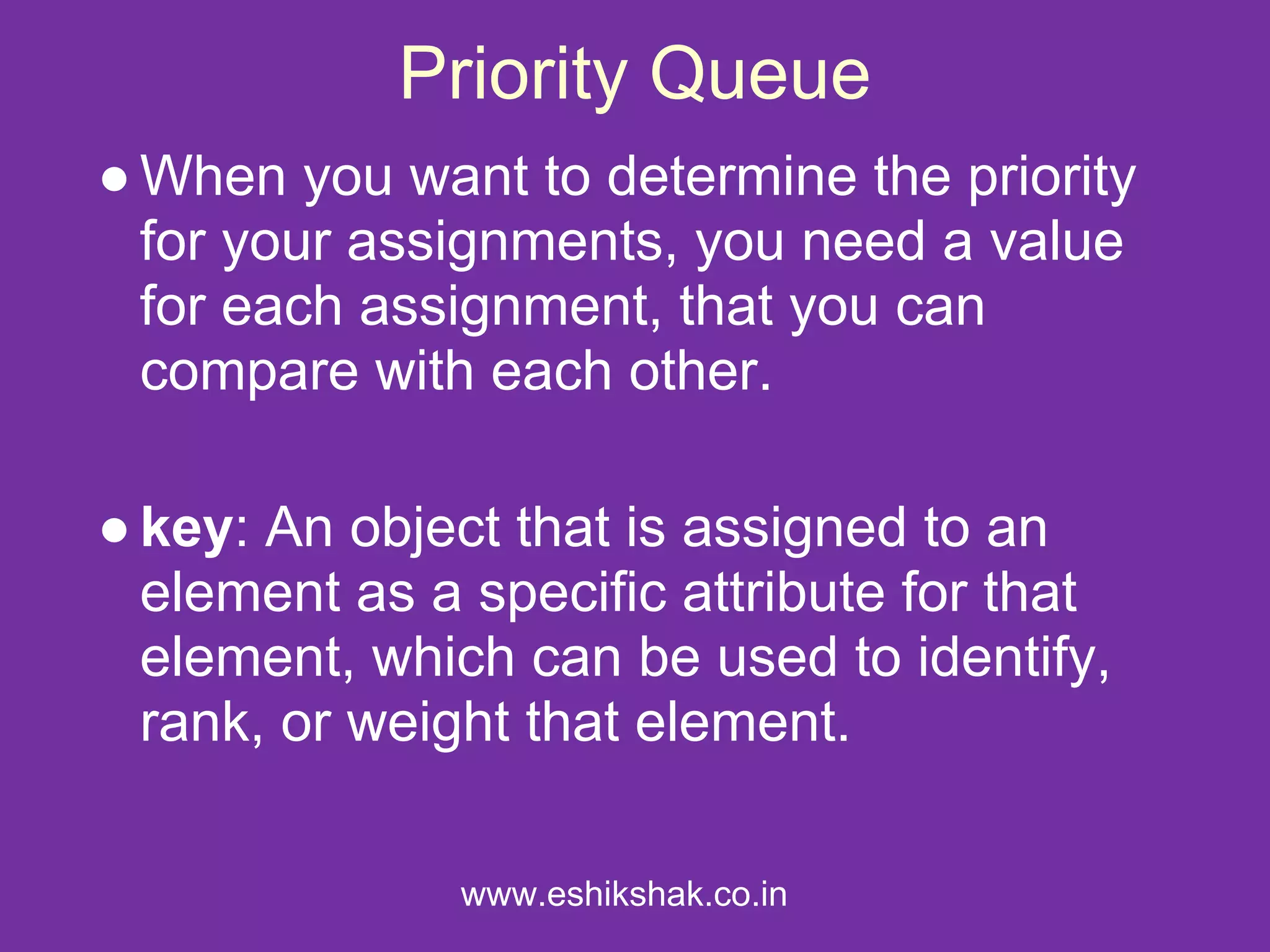 Priority Queue
● When you want to determine the priority
  for your assignments, you need a value
  for each assignment, that you can
  compare with each other.

● key: An object that is assigned to an
  element as a specific attribute for that
  element, which can be used to identify,
  rank, or weight that element.

               www.eshikshak.co.in
 