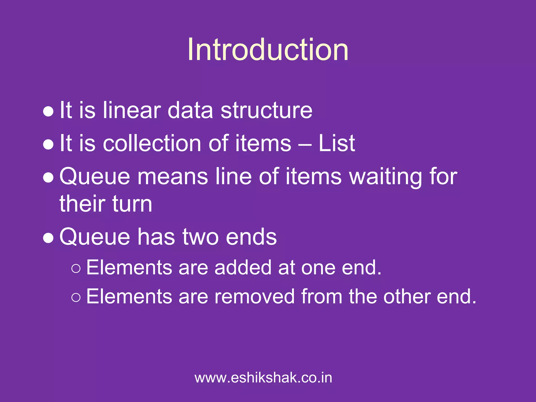 Introduction
● It is linear data structure
● It is collection of items – List
● Queue means line of items waiting for
  their turn
● Queue has two ends
  ○ Elements are added at one end.
  ○ Elements are removed from the other end.


              www.eshikshak.co.in
 