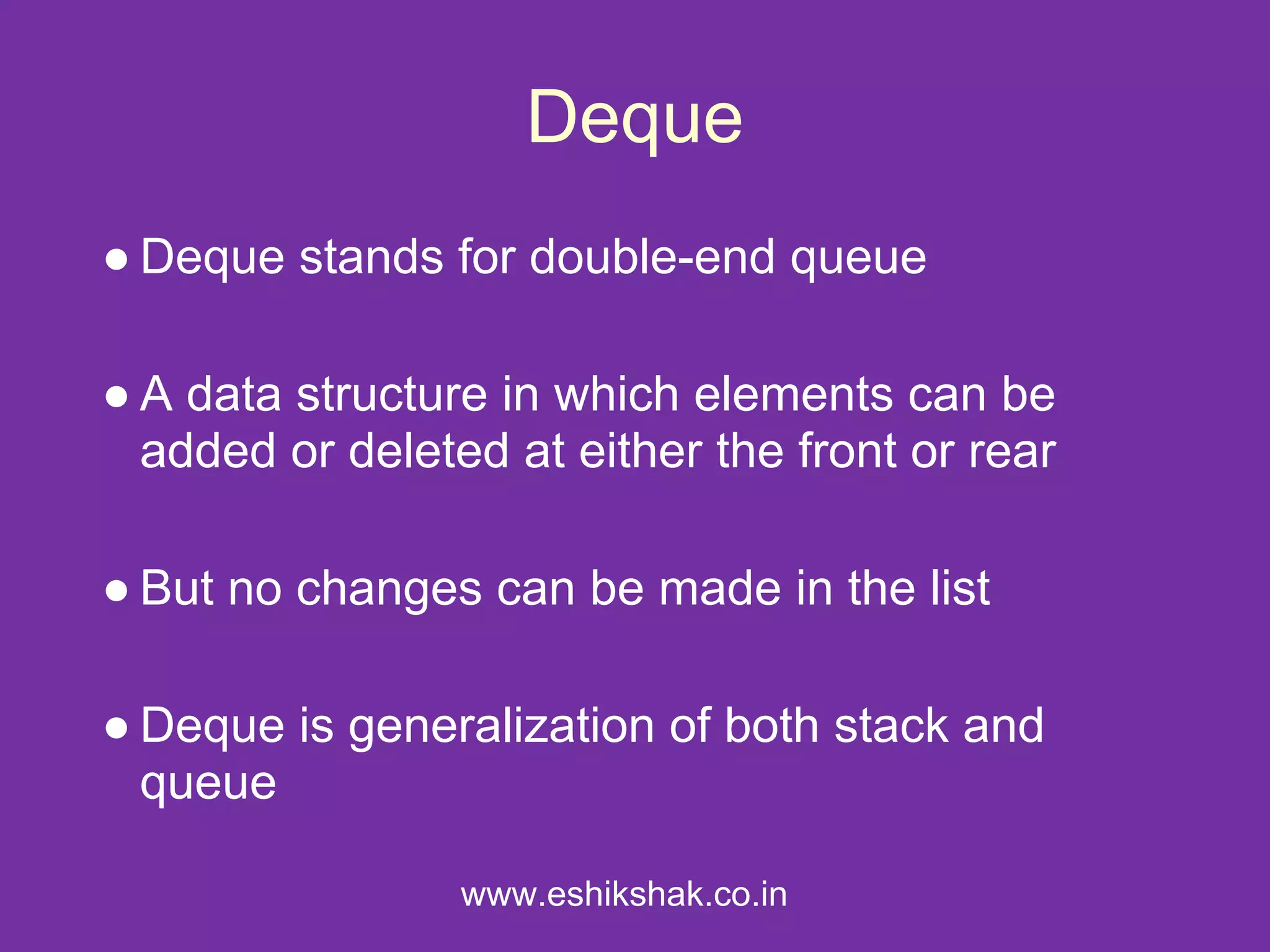 Deque
● Deque stands for double-end queue

● A data structure in which elements can be
  added or deleted at either the front or rear

● But no changes can be made in the list

● Deque is generalization of both stack and
  queue

                 www.eshikshak.co.in
 