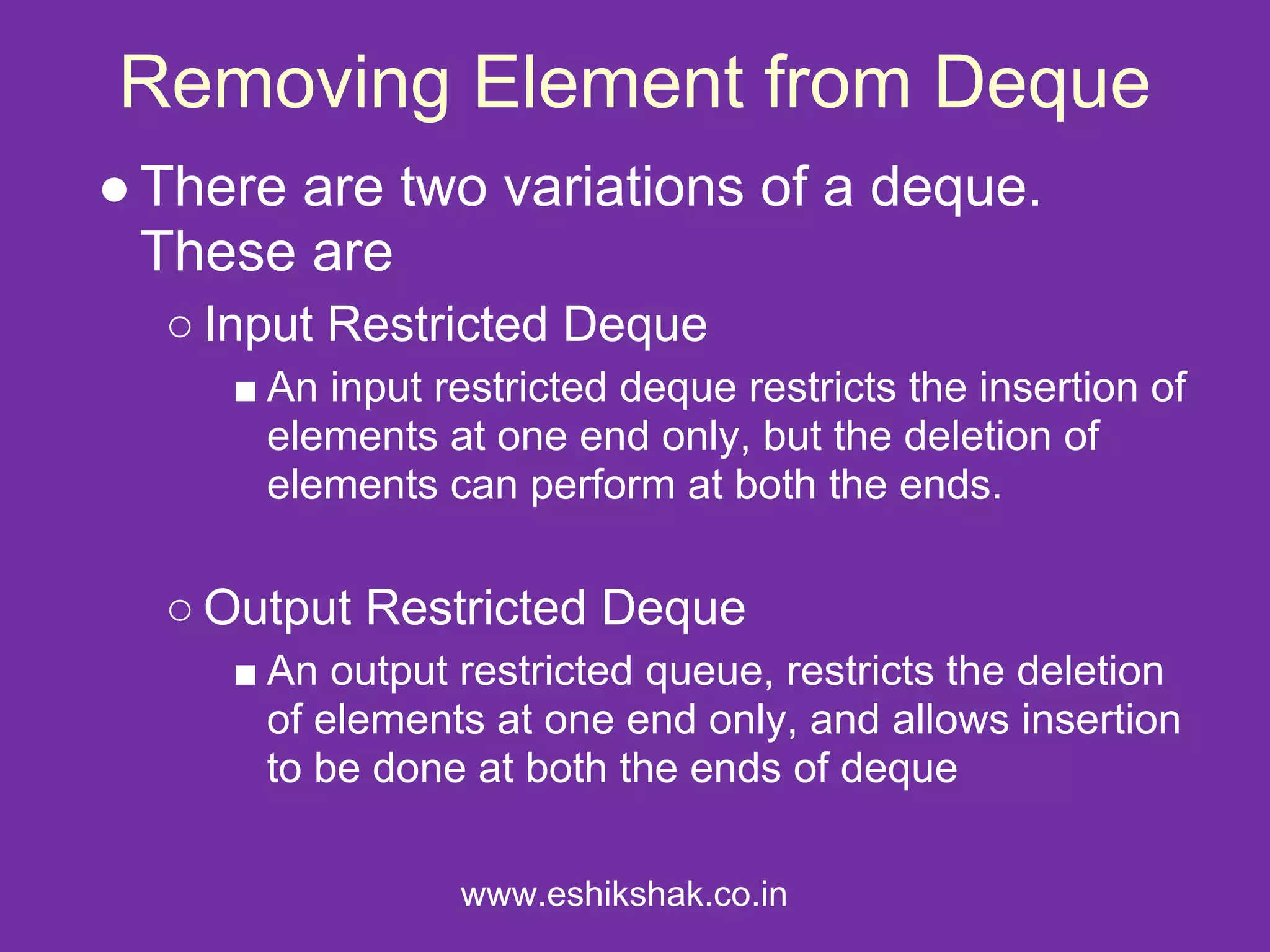 Removing Element from Deque
● There are two variations of a deque.
  These are
  ○ Input Restricted Deque
     ■ An input restricted deque restricts the insertion of
       elements at one end only, but the deletion of
       elements can perform at both the ends.

  ○ Output Restricted Deque
     ■ An output restricted queue, restricts the deletion
       of elements at one end only, and allows insertion
       to be done at both the ends of deque

                 www.eshikshak.co.in
 