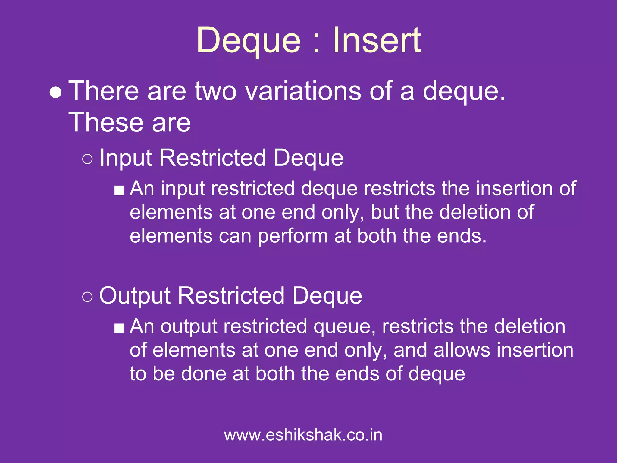 Deque : Insert
● There are two variations of a deque.
  These are
  ○ Input Restricted Deque
     ■ An input restricted deque restricts the insertion of
       elements at one end only, but the deletion of
       elements can perform at both the ends.

  ○ Output Restricted Deque
     ■ An output restricted queue, restricts the deletion
       of elements at one end only, and allows insertion
       to be done at both the ends of deque

                 www.eshikshak.co.in
 