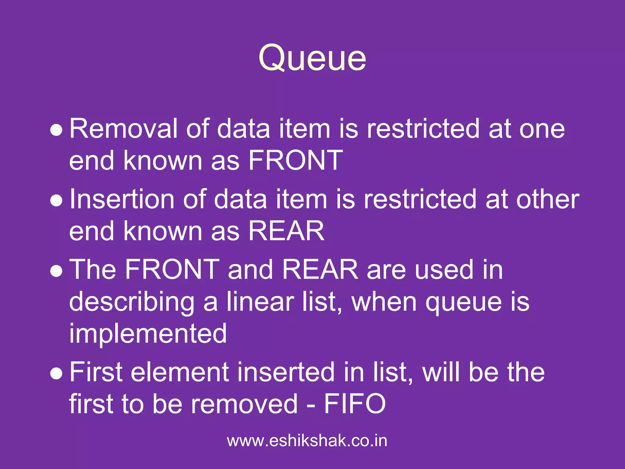 Queue
● Removal of data item is restricted at one
  end known as FRONT
● Insertion of data item is restricted at other
  end known as REAR
● The FRONT and REAR are used in
  describing a linear list, when queue is
  implemented
● First element inserted in list, will be the
  first to be removed - FIFO
               www.eshikshak.co.in
 