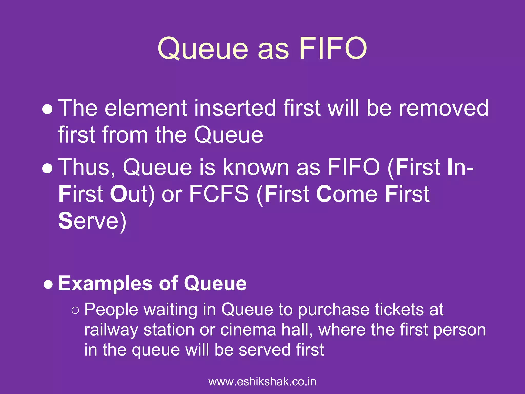 Queue as FIFO
● The element inserted first will be removed
  first from the Queue
● Thus, Queue is known as FIFO (First In-
  First Out) or FCFS (First Come First
  Serve)

● Examples of Queue
  ○ People waiting in Queue to purchase tickets at
    railway station or cinema hall, where the first person
    in the queue will be served first
                    www.eshikshak.co.in
 