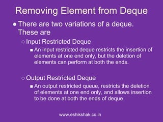 Removing Element from Deque
● There are two variations of a deque.
  These are
  ○ Input Restricted Deque
     ■ An input restricted deque restricts the insertion of
       elements at one end only, but the deletion of
       elements can perform at both the ends.

  ○ Output Restricted Deque
     ■ An output restricted queue, restricts the deletion
       of elements at one end only, and allows insertion
       to be done at both the ends of deque

                 www.eshikshak.co.in
 