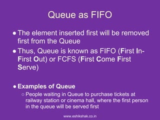 Queue as FIFO
● The element inserted first will be removed
  first from the Queue
● Thus, Queue is known as FIFO (First In-
  First Out) or FCFS (First Come First
  Serve)

● Examples of Queue
  ○ People waiting in Queue to purchase tickets at
    railway station or cinema hall, where the first person
    in the queue will be served first
                    www.eshikshak.co.in
 