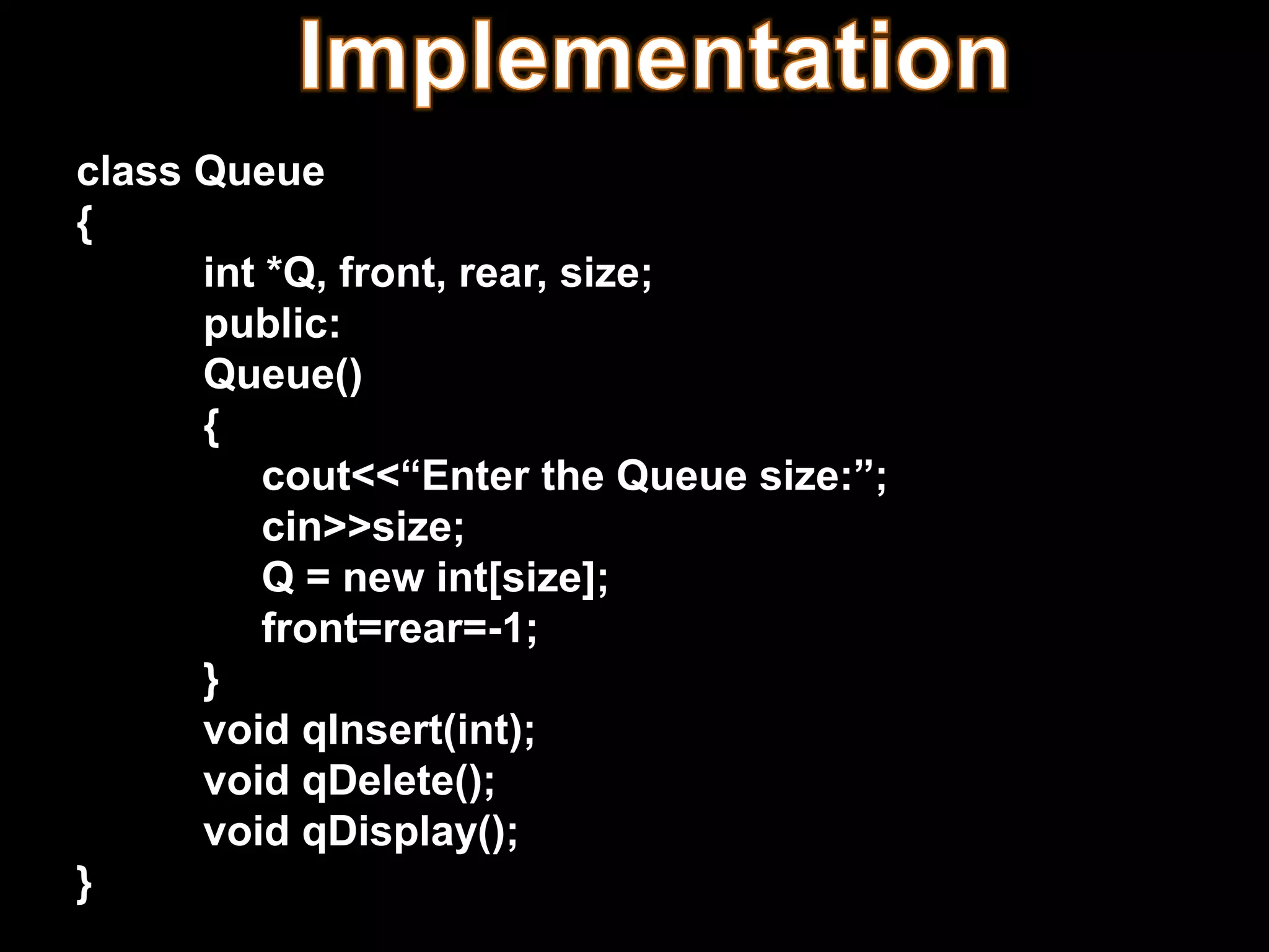 class Queue
{
int *Q, front, rear, size;
public:
Queue()
{
cout<<“Enter the Queue size:”;
cin>>size;
Q = new int[size];
front=rear=-1;
}
void qInsert(int);
void qDelete();
void qDisplay();
}
 