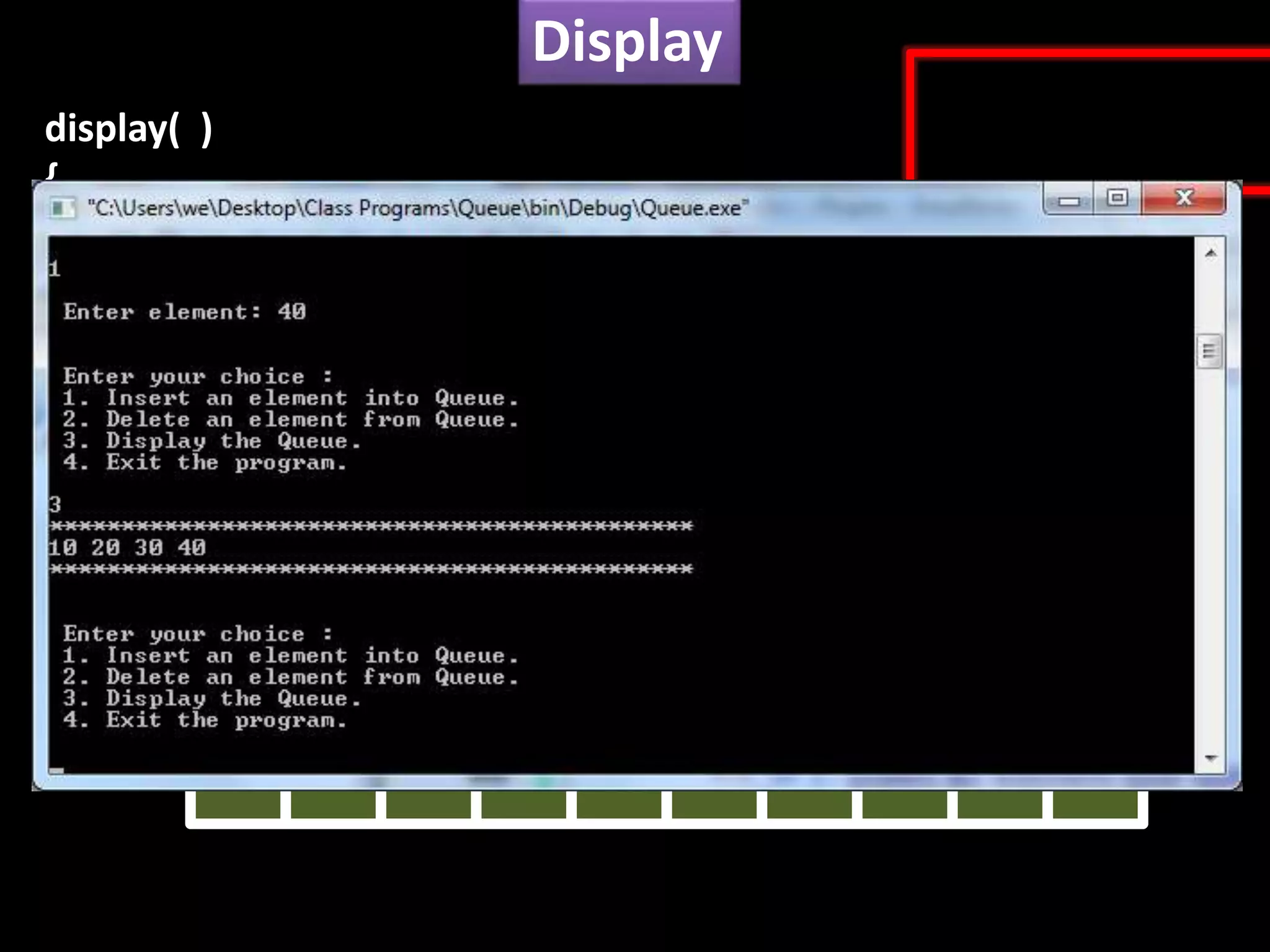 Display
Q
if( front != rear )
{
for(int i=front+1; i<=rear, i++)
cout<<Q[front]<<“t”;
}
}
else
cout<< “Queue is empty !!!”;
0 1 2 3 4 5 6 7 8 9
10 20 30 40
display( )
{
 
