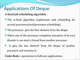 Applications Of Deque
A-Steal job scheduling algorithm
The A-Steal algorithm implements task scheduling for
several processors(multiprocessor scheduling).
The processor gets the ﬁrst element from the deque.
When one of the processor completes execution of its own
threads it can steal a thread from another processor.
 It gets the last element from the deque of another
processor and executes it.
Undo-Redo : operations in Software applications.
12
 