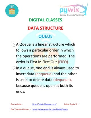 Our website:- https://pywix.blogspot.com/ Rahul Gupta Sir
Our Youtube Channel :- https://www.youtube.com/DigitalClasses
DIGITAL CLASSES
DATA STRUCTURE
QUEUE
 A Queue is a linear structure which
follows a particular order in which
the operations are performed. The
order is First In First Out (FIFO).
 In a queue, one end is always used to
insert data (enqueue) and the other
is used to delete data (dequeue),
because queue is open at both its
ends.
Our website:- https://pywix.blogspot.com/ Rahul Gupta Sir
Our Youtube Channel :- https://www.youtube.com/DigitalClasses
DIGITAL CLASSES
DATA STRUCTURE
QUEUE
 A Queue is a linear structure which
follows a particular order in which
the operations are performed. The
order is First In First Out (FIFO).
 In a queue, one end is always used to
insert data (enqueue) and the other
is used to delete data (dequeue),
because queue is open at both its
ends.
Our website:- https://pywix.blogspot.com/ Rahul Gupta Sir
Our Youtube Channel :- https://www.youtube.com/DigitalClasses
DIGITAL CLASSES
DATA STRUCTURE
QUEUE
 A Queue is a linear structure which
follows a particular order in which
the operations are performed. The
order is First In First Out (FIFO).
 In a queue, one end is always used to
insert data (enqueue) and the other
is used to delete data (dequeue),
because queue is open at both its
ends.
 