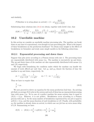 and similarly,
                                                            E(T )
     P (Machine is in setup phase on arrival) = (1 − ρ)               .
                                                          N/λ + E(T )
Substituting these relations into (10.2) we obtain, together with Little’s law, that
                 ρE(RB )      N/λ      N −1             E(T )
     E(W ) =             +                  + E(T ) +             E(RT ).
                  1−ρ      N/λ + E(T )  2λ            N/λ + E(T )

10.2      Unreliable machine
In this section we consider an unreliable machine processing jobs. The machine can break
down at any time it is operational, even though it is not processing jobs. What is the impact
of these breakdowns on the production leadtimes? To obtain some insight in the eﬀects of
breakdowns we formulate and study some simple models in the following subsections.

10.2.1      Exponential processing and down times
Suppose that jobs arrive according to a Poisson stream with rate λ. The processing times
are exponentially distributed with mean 1/µ. The machine is successively up and down.
The up and down times of the machine are also exponentially distributed with means 1/η
and 1/θ, respectively.
   We begin with formulating the condition under which the machine can handle the
amount of work oﬀered per unit time. Let ρU and ρD denote the fraction of time the
machine is up and down, respectively. So
               1/η         1                               1
     ρU =             =         ,      ρD = 1 − ρU =            .
            1/η + 1/θ   1 + η/θ                         1 + θ/η
Then we have to require that
      λ
         ρU .                                                                         (10.3)
      µ
    We now proceed to derive an equation for the mean production lead time. An arriving
job ﬁnds on average E(L) jobs in the system and each of them has an exponential processing
time with mean 1/µ. So in case of a perfect machine his mean sojourn time is equal to
(E(L) + 1)/µ. However, it is not perfect. Breakdowns occur according to a Poisson
process with rate η. So the mean number of breakdowns experienced by our job is equal to
η(E(L) + 1)/µ, and the mean duration of each breakdown is 1/θ. Finally, with probability
ρD the machine is already down on arrival, in which case our job has an extra mean delay
of 1/θ. Summarizing we have
                            1              1 1     1
     E(S) = (E(L) + 1)        + η(E(L) + 1) · + ρD
                            µ              µ θ     θ

                                            100
 