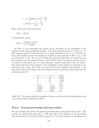 η            1 ρD
            = (1 + )(E(L) + 1) +
                  θ            µ    θ
                          1    ρD
            = (E(L) + 1)     +    .
                         µρU    θ

Then, with Little’s law stating that

     E(L) = λE(S),

we immediately obtain

              1/(µρU ) + ρD /θ
     E(S) =                    .
                1 − λ/(µρU )

    In table 10.1 we investigate the impact of the variability in the availability of the
machine on the mean production leadtime. The mean production time is 1 hour (µ = 1).
The average number of jobs that arrive in a week (40 hours) is 32, so λ = 0.8 jobs per
hour. The fraction of time the machine is available is kept constant at 90%, so ρU = 0.9
(and thus η/θ = 1/9). The rate η at which the machine breaks down is varied from (on
the average) every 10 minutes till once a week. In the former case the mean down time is
1.1 minute, in the latter case it is more dramatic, namely nearly half a day (4.4 hours).
The results show that the variation in the availability of the machine is essential to the
behavior of the system. Note that as η and θ both tend to inﬁnity such that η/θ = 1/9,
then E(S) tends to 10, which is the mean sojourn time in an M/M/1 with arrival rate 0.8
and service rate 0.9.

                               η              θ          E(S)
                               6            54           10.02
                               3            27           10.03
                               1             9           10.1
                               0.125         1.125       10.8
                               0.0625        0.5625      11.6
                               0.025         0.225       14


Table 10.1: The mean production leadtime in hours as a function of the break-down rate
η per hour for ﬁxed availability of 90%



10.2.2     General processing and down times
We now consider the model with general processing times and general down times. The
arrivals are still Poisson with rate λ. The ﬁrst and second moment of the processing
time are denoted by E(B) and E(B 2 ) respectively. The time between two breakdowns is

                                           101
 