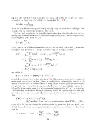 exponentially distributed with mean 1/η and E(D) and E(D2 ) are the ﬁrst and second
moment of the down time. For stability we require that (cf. (10.3))
                      1
     λE(B)                .
                 1 + ηE(D)
Below we ﬁrst determine the mean waiting time by using the mean value technique. The
mean production leadtime is determined afterwards.
    We start with introducing the generalized processing time, which is deﬁned as the pro-
cessing time plus the down times occurring in that processing time. Denote the generalized
processing time by G. Then we have
                 N (B)
     G=B+                Di ,
                 i=1

where N (B) is the number of break-downs during the processing time B and Di is the i-th
down time. For the mean of G we get by conditioning on B and N (B) that
                            ∞
                       ∞                                     (ηx)n
     E(G) =                      E(G|B = x, N (B) = n)e−ηx         fB (x)dx
                    x=0 n=0                                    n!
                     ∞ ∞               (ηx)n
             =                  (x + nE(D))e−ηx
                                              fB (x)dx
                x=0 n=0                   n!
                 ∞ ∞                     (ηx)n
             =          (x + xηE(D))e−ηx       fB (x)dx
                x=0 n=0                    n!
             = E(B) + E(B)ηE(D),
and similarly,
     E(G2 ) = E(B 2 )(1 + ηE(D))2 + E(B)ηE(D2 ).
A typical production cycle is shown in ﬁgure 10.2. The non-processing period consists of
cycles which start with an up time. When the machine is up two things can happen: a job
arrives, in which case the machine starts to work, or the machine goes down and has to
be repaired. Hence, an up time is exponentially distributed with mean 1/(λ + η) and it is
followed by a processing period (i.e. a job arrives) with probability λ/(λ + η) or otherwise,
it is followed by a down time. During a processing period the machine works on jobs with
generalized processing times (until all jobs are cleared). For the mean waiting time it holds
that
     E(W ) = E(Lq )E(G) + ρG E(RG )
             +P [Arrival in a down time in a non-processing period]E(RD ),            (10.4)
where ρG is the fraction of time the machine works on generalized jobs and E(RG ) and
E(RD ) denote the mean residual generalized processing time and the mean residual down
time, so
                                           E(G2 )            E(D2 )
     ρG = λE(G),                E(RG ) =          , E(RD ) =        .
                                           2E(G)             2E(D)

                                                    102
 