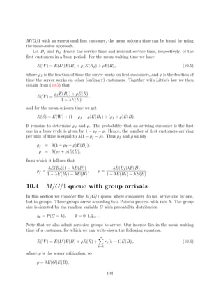 M/G/1 with an exceptional ﬁrst customer, the mean sojourn time can be found by using
the mean-value approach.
   Let Bf and Rf denote the service time and residual service time, respectively, of the
ﬁrst customers in a busy period. For the mean waiting time we have

      E(W ) = E(Lq )E(B) + ρf E(Rf ) + ρE(R),                                         (10.5)

where ρf is the fraction of time the server works on ﬁrst customers, and ρ is the fraction of
time the server works on other (ordinary) customers. Together with Little’s law we then
obtain from (10.5) that
                ρf E(Rf ) + ρE(R)
      E(W ) =                     ,
                    1 − λE(B)
and for the mean sojourn time we get

      E(S) = E(W ) + (1 − ρf − ρ)E(Bf ) + (ρf + ρ)E(B).

It remains to determine ρf and ρ. The probability that an arriving customer is the ﬁrst
one in a busy cycle is given by 1 − ρf − ρ. Hence, the number of ﬁrst customers arriving
per unit of time is equal to λ(1 − ρf − ρ). Thus ρf and ρ satisfy

      ρf = λ(1 − ρf − ρ)E(Bf ),
       ρ = λ(ρf + ρ)E(B),

from which it follows that
             λE(Bf )(1 − λE(B))                       λE(Bf )λE(B)
      ρf =                       ,           ρ=                        .
             1 + λE(Bf ) − λE(B)                   1 + λE(Bf ) − λE(B)

10.4         M/G/1 queue with group arrivals
In this section we consider the M/G/1 queue where customers do not arrive one by one,
but in groups. These groups arrive according to a Poisson process with rate λ. The group
size is denoted by the random variable G with probability distribution

      gk = P (G = k),        k = 0, 1, 2, . . .

Note that we also admit zero-size groups to arrive. Our interest lies in the mean waiting
time of a customer, for which we can write down the following equation.
                                              ∞
      E(W ) = E(Lq )E(B) + ρE(R) +                 rk (k − 1)E(B) ,                   (10.6)
                                             k=1

where ρ is the server utilization, so

      ρ = λE(G)E(B),

                                                    104
 