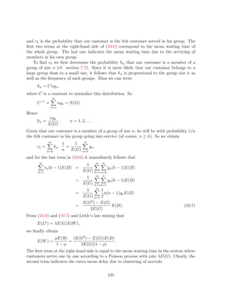 and rk is the probability that our customer is the kth customer served in his group. The
ﬁrst two terms at the right-hand side of (10.6) correspond to the mean waiting time of
the whole group. The last one indicates the mean waiting time due to the servicing of
members in his own group.
    To ﬁnd rk we ﬁrst determine the probability hn that our customer is a member of a
group of size n (cf. section 7.7). Since it is more likely that our customer belongs to a
large group than to a small one, it follows that hn is proportional to the group size n as
well as the frequency of such groups. Thus we can write
     hn = Cngn ,
where C is a constant to normalize this distribution. So
                   ∞
     C −1 =            ngn = E(G).
                n=1

Hence
                ngn
     hn =           ,           n = 1, 2, . . .
               E(G)
Given that our customer is a member of a group of size n, he will be with probability 1/n
the kth customer in his group going into service (of course, n ≥ k). So we obtain
               ∞                      ∞
                            1    1
     rk =            hn ·     =          gn ,
               n=k          n   E(G) n=k
and for the last term in (10.6) it immediately follows that
        ∞
                                          1 ∞ ∞
              rk (k − 1)E(B) =                        gn (k − 1)E(B)
        k=1                              E(G) k=1 n=k
                                          1 ∞ n
                                   =                  gn (k − 1)E(B)
                                         E(G) n=1 k=1
                                      1 ∞ 1
                                   =            n(n − 1)gn E(B)
                                     E(G) n=1 2
                                         E(G2 ) − E(G)
                                   =                   E(B).                        (10.7)
                                            2E(G)
From (10.6) and (10.7) and Little’s law stating that
     E(Lq ) = λE(G)E(W ),
we ﬁnally obtain
                     ρE(R) (E(G2 ) − E(G))E(B)
     E(W ) =              +                    .
                      1−ρ     2E(G)(1 − ρ)
The ﬁrst term at the right-hand side is equal to the mean waiting time in the system where
customers arrive one by one according to a Poisson process with rate λE(G). Clearly, the
second term indicates the extra mean delay due to clustering of arrivals.


                                                     105
 