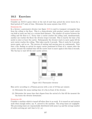 10.5       Exercises
Exercise 63.
Consider an M/G/1 queue where at the end of each busy period the server leaves for a
ﬁxed period of T units of time. Determine the mean sojourn time E(S).
Exercise 64.
In a factory a paternoster elevator (see ﬁgure 10.3) is used to transport rectangular bins
from the ceiling to the ﬂoor. This is a chain-elevator with product carriers (each carrier
can hold at most one bin) at a certain ﬁxed distance. The number of carriers between the
ceiling and the ﬂoor is 4. Every time a carrier reaches the ceiling (and, simultaneously,
another one reaches the ﬂoor) the elevator stops 2 seconds. This is exactly the time a bin
needs to enter or leave the carrier. Subsequently the elevator starts to move again till the
next carrier reaches the ceiling. This takes exactly 3 seconds. Then it waits for 2 seconds,
moves again, and so on. The process of waiting and moving goes on continuously. Note
that a bin, ﬁnding on arrival an empty carrier positioned in front of it, cannot enter the
carrier, because the residual time till the carrier start to move again is less than 2 seconds.
The bin has to wait till the next carrier arrives.




                             Figure 10.3: Paternoster elevator

Bins arrive according to a Poisson process with a rate of 10 bins per minute.
  (i) Determine the mean waiting time of a bin in front of the elevator.
 (ii) Determine the mean time that elapses from the arrival of a bin till the moment the
      bin leaves the elevator downstairs.

Exercise 65.
Consider a machine which is turned oﬀ when there is no work. It is turned on and restarts
work when enough orders, say N , arrived to the machine. The setup times are negligible.
The processing times are exponentially distributed with mean 1/µ and the average number
of orders arriving per unit time is λ( µ).

                                             107
 